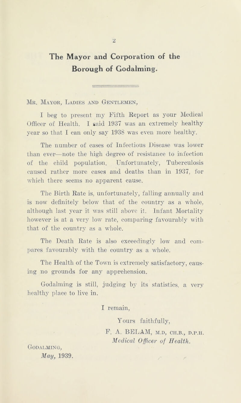 The Mayor and Corporation of the Borough of Godaiming. Mr. Mayor, Ladies and Gentlemen, I beg to present my Fifth Report as your Medical Officer of Health. I said 1937 was an extremely healthy year so that I can only say 1938 was even more healthy. The number of cases of Infectious Disease was lower than ever—note the high degree of resistance to infection of the child population. Unfortunately, Tuberculosis caused rather more cases and deaths than in 1937, for which there seems no apparent cause. The Birth Rate is, unfortunately, falling annually and is now definitely below that of the country as a whole, although last year it was still above it. Infant Mortality however is at a very low rate, comparing favourably with that of the country as a whole. The Death Rate is also exceedingly low and com- pares favourably with the country as a whole. The Health of the Town is extremely satisfactory, caus- ing no grounds for any apprehension. Godaiming is still, judging by its statistics, a very healthy place to live in. I remain, Yours faithfully, F. A. BE LAM, m.d, cii.b., d.p.h. Medical Officer of Health. Godalming, May, 1939.