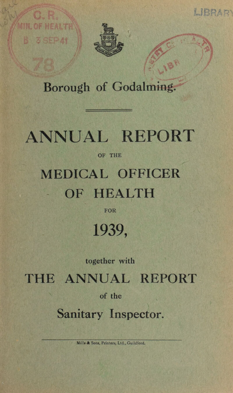 I Borough of Godaiming. ANNUAL REPORT OF THE MEDICAL OFFICER OF HEALTH FOR 1939, together with THE ANNUAL REPORT of the ■ \ Sanitary Inspector. Mill* A Sons, Printers, Ltd., Guildford.