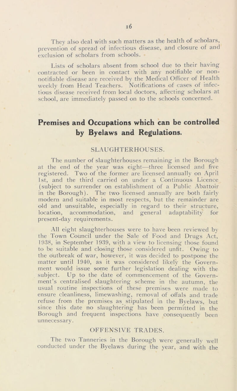 They also deal with such matters as the health of scholars, prevention of spread of infectious disease, and closure of and exclusion of scholars from schools. Lists of scholars absent from school due to their having contracted or been in contact with any notifiable or non- notifiable disease are received by the Medical Officer of Health weekly from Head Teachers. Notifications of cases of infec- tious disease received from local doctors, affecting scholars at school, are immediately passed on to the schools concerned. Premises and Occupations which can be controlled by Byelaws and Regulations. SLAUGHTERHOUSES. The number of slaughterhouses remaining in the Borough at the end of the year was eight—three licensed and five registered. Two of the former are licensed annually on April 1st, and the third carried on under a Continuous Licence (subject to surrender on establishment of a Public Abattoir in the Borough). The two licensed annually are both fairly modern and suitable in most respects, but the remainder are old and unsuitable, especially in regard to their structure, location, accommodation, and general adaptability for present-day requirements. All eight slaughterhouses were to have been reviewed by the Town Council under the Sale of Food and Drugs Act, 1938, in September 1939, with a view to licensing those found to be suitable and closing those considered unfit. Owing to the outbreak of war, however, it was decided to postpone the matter until 1940, as it was considered likely the Govern- ment would issue some further legislation dealing with the subject. Up to the date of commencement of the Govern- ment’s centralised slaughtering scheme in the autumn, the usual routine inspections of these premises were made to ensure cleanliness, limewashing, removal of offals and trade refuse from the premises as stipulated in the B\elawrs, but since this date no slaughtering has been permitted in the Borough and frequent inspections have consequent!v been unnecessary. OFFENSIVE TRADES. The two Tanneries in the Borough were generally well conducted under the Byelaws during the year, and with the