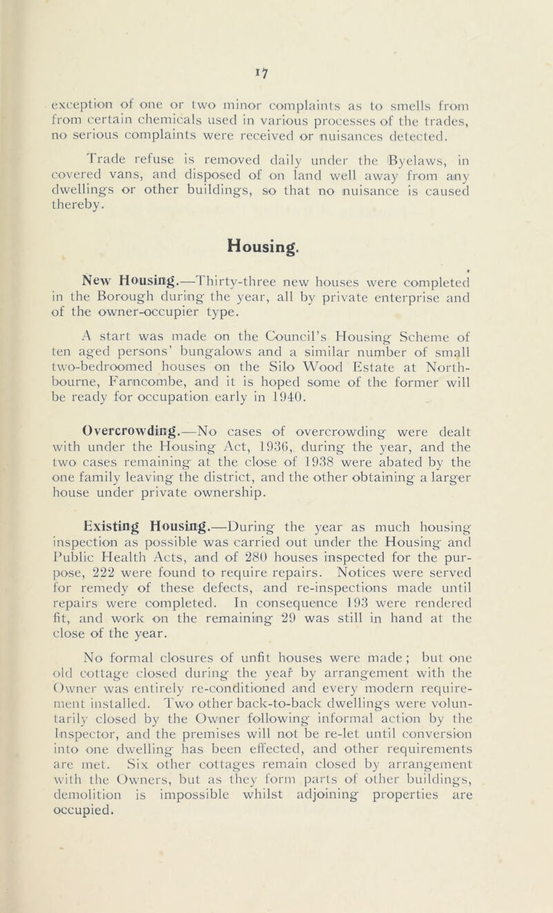 exception of one or two minor complaints as to smells from from certain chemicals used in various processes of the trades, no serious complaints were received or nuisances detected. Trade refuse is removed daily under the 'Byelaws, in covered vans, and disposed of on land well away from any dwellings or other buildings, so that no nuisance is caused thereby. Housing. • New Housing.—Thirty-three new houses were completed in the Borough during the year, all by private enterprise and of the owner-occupier type. A start was made on the Council’s Housing Scheme of ten aged persons’ bungalows and a similar number of small two-bedroomed houses on the Silo Wood Estate at North- bourne, Farocombe, and it is hoped some of the former will be ready for occupation early in 1940. Overcrowding.—No cases of overcrowding were dealt with under the Housing Act, 1936, during the year, and the two cases remaining at the close of 1938 were abated by the one family leaving the district, and the other obtaining a larger house under private ownership. Existing Housing.—During the year as much housing- inspection as possible was carried out under the Housing- and Public Health Acts, and of 280 houses inspected for the pur- pose, 222 were found to require repairs. Notices were served for remedy of these defects, and re-inspections made until repairs were completed. In consequence 193 were rendered fit, and work on the remaining 29 was still in hand at the close of the year. No formal closures of unfit houses were made; but one old cottage closed during the year by arrangement with the Owner was entirely re-conditioned and every modern require- ment installed. Two other back-to-back dwellings were volun- tarily closed by the Owner following informal action by the Inspector, and the premises will not be re-let until conversion into one dwelling has been effected, and other requirements are met. Six other cottages remain closed by arrangement with the Owners, but as they form parts of other buildings, demolition is impossible whilst adjoining properties are occupied.