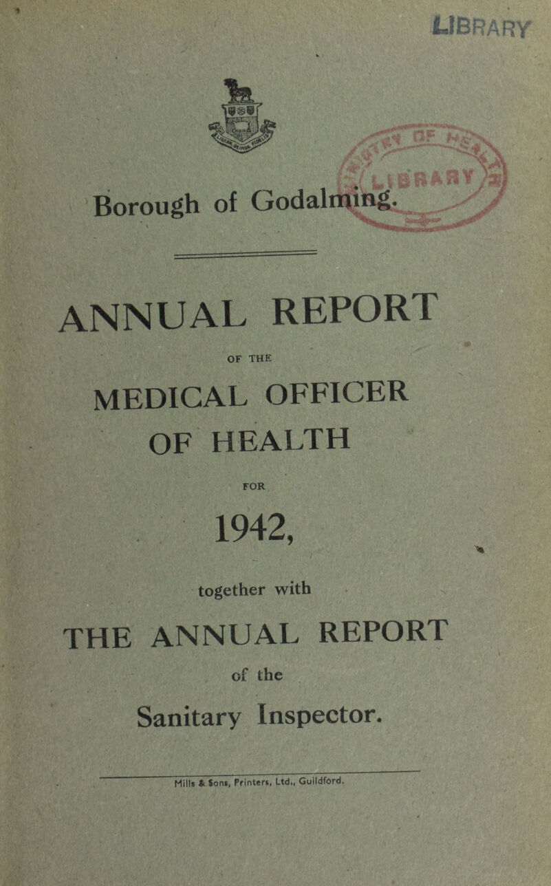 ’Borough of Godaliujug* ANNUAL REPORT OF THE MEDICAL OFFICER OF HEALTH FOR 1942, together with THE ANNUAL REPORT of the Sanitary Inspector. Mills * Sons, Printer*, Ltd., Guildford.