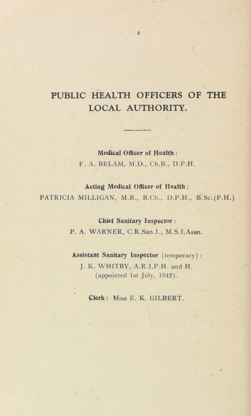 PUBLIC HEALTH OFFICERS OF THE LOCAL AUTHORITY. Medical Officer of Health : F. A. BELAM, M.D., Ch.B., D.P.H. Acting Medical Officer of Health : PATRICIA MILLIGAN, M.B., B.Ch., D.P.H., B.Sc.(P.H.) Chief Sanitary Inspector: P. A. WARNER, C.R.San.L, M.S.LAssn. Assistant Sanitary Inspector (temporary) : J. K. WHITBY, A.R.LP.H. and H. (appointed 1st July, 1942). Clerk : Miss E. K. GILBERT.