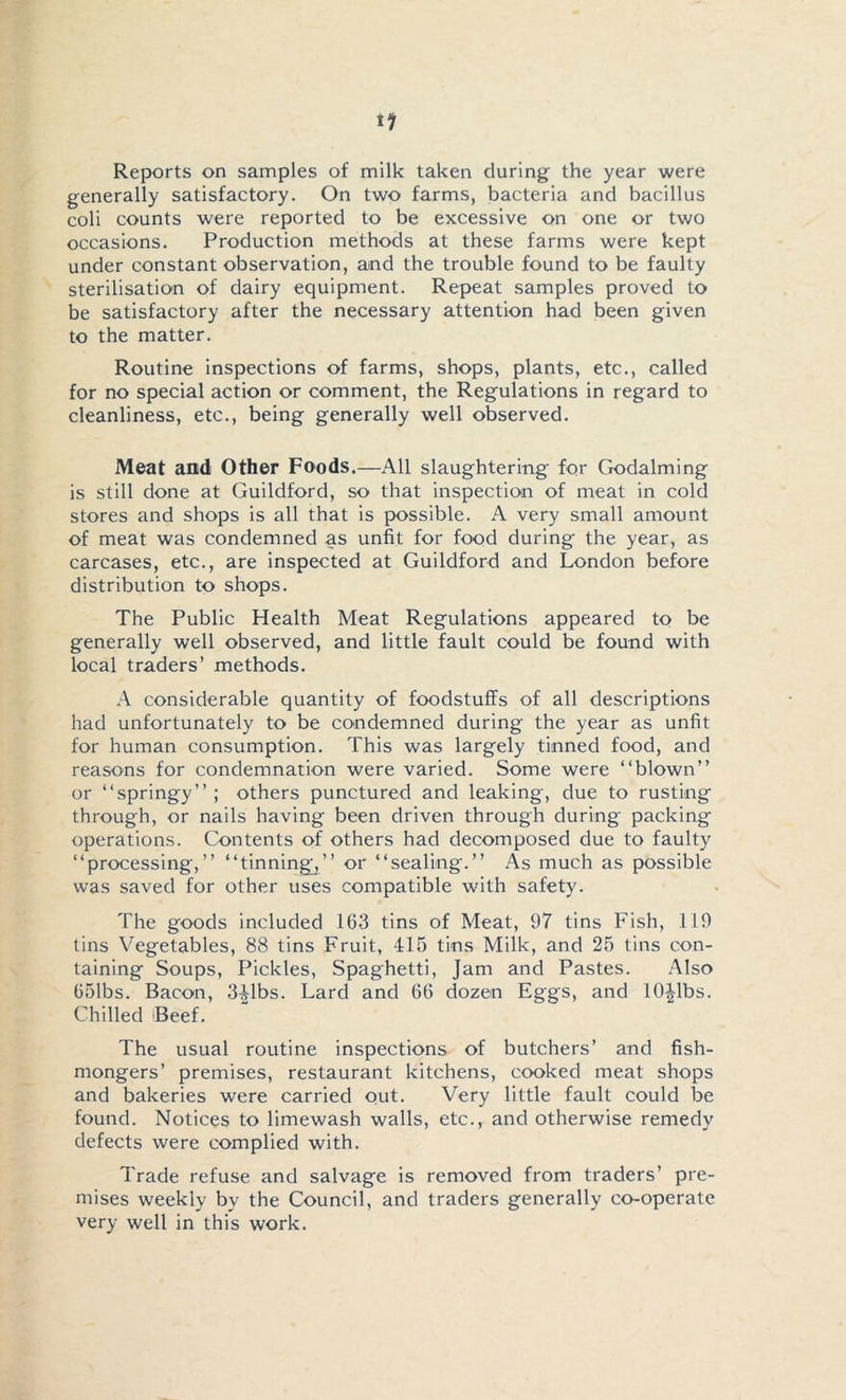 generally satisfactory. On two farms, bacteria and bacillus coli counts were reported to be excessive on one or two occasions. Production methods at these farms were kept under constant observation, and the trouble found to be faulty sterilisation of dairy equipment. Repeat samples proved to be satisfactory after the necessary attention had been given to the matter. Routine inspections of farms, shops, plants, etc., called for no special action or comment, the Regulations in regard to cleanliness, etc., being generally well observed. Meat and Other Foods.—All slaughtering for Godaiming is still done at Guildford, so that inspection of meat in cold stores and shops is all that is possible. A very small amount of meat was condemned as unfit for food during the year, as carcases, etc., are inspected at Guildford and London before distribution to shops. The Public Health Meat Regulations appeared to be generally well observed, and little fault could be found with local traders’ methods. A considerable quantity of foodstuffs of all descriptions had unfortunately to be condemned during the year as unfit for human consumption. This was largely tinned food, and reasons for condemnation were varied. Some were “blown” or “springy”; others punctured and leaking, due to rusting through, or nails having been driven through during' packing operations. Contents of others had decomposed due to faulty “processing,” “tinning;^” or “sealing.” As much as possible was saved for other uses compatible with safety. The goods included 163 tins of Meat, 97 tins Fish, 119 tins Vegetables, 88 tins Fruit, 415 tins Milk, and 25 tins con- taining Soups, Pickles, Spaghetti, Jam and Pastes. Also 651bs. Bacon, 3^1bs. Lard and 66 dozen Eggs, and 10|lbs. Chilled Beef. The usual routine inspections of butchers’ and fish- mongers’ premises, restaurant kitchens, cooked meat shops and bakeries were carried out. Very little fault could be found. Notices to limewash walls, etc., and otherwise remedy defects were complied with. Trade refuse and salvage is removed from traders’ pre- mises weekly by the Council, and traders generally co-operate very well in this work.