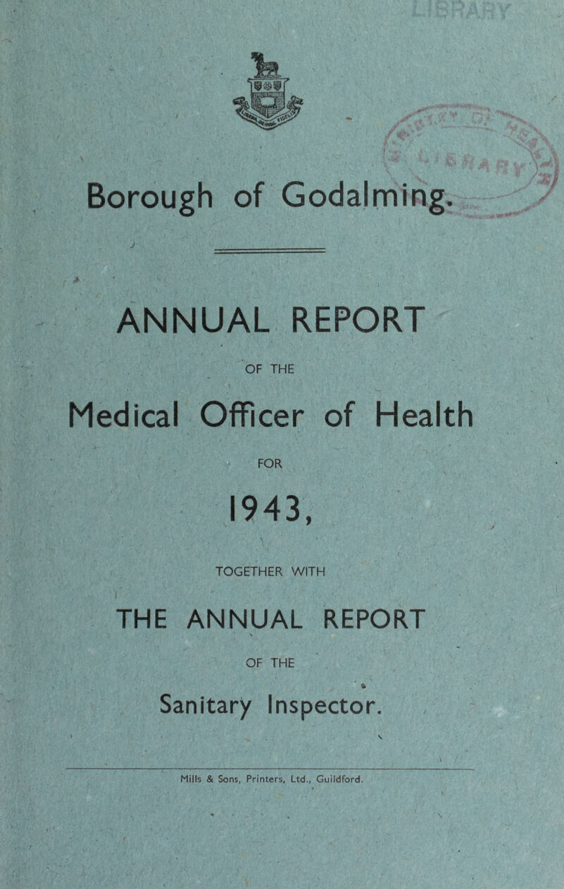 Borough of Godaiming, A ANNUAL REPORT OF THE Medical Officer of Health FOR 1943, TOGETHER WITH I THE ANNUAL REPORT \ OF THE Sanitary Inspector. Mills & Sons, Printers, Ltd., Guildford.