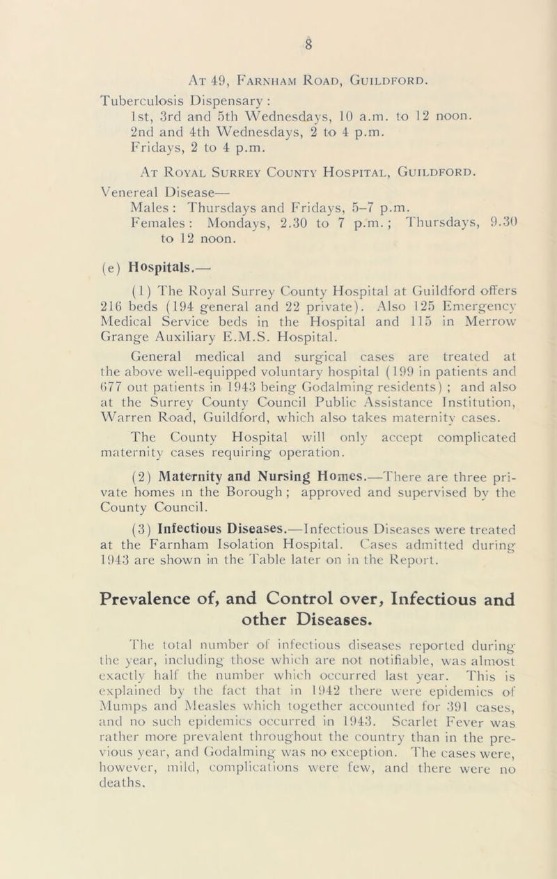 At 49, Farnham Road, Guildford. Tuberculosis Dispensary : 1st, 3rd and 5th Wednesdays, 10 a.m. to 12 noon. 2nd and 4th Wednesdays, 2 to 4 p.m. Fridays, 2 to 4 p.m. At Royal Surrey County Hospital, Guildford. Venereal Disease— Males : Thursdays and Fridays, 5-7 p.m. Females; Mondays, 2.30 to 7 p.m. ; Thursdays, 9.30 to 1 2 noon. (e) Hospitals.— (1) The Royal Surrey County Hospital at Guildford offers 216 beds (194 general and 22 private). Also 125 Fmergency Medical Service beds in the Hospital and 115 in Merrow Grange Auxiliary E.M.S. Hospital. General medical and surgical cases are treated at the above well-equipped voluntary hospital (199 in patients and 677 out patients in 1943 being Godaiming residents) ; and also at the Surrey County Council Public Assistance Institution, Warren Road, Guildford, which also takes maternity cases. The County Hospital will only accept complicated maternity cases requiring operation. (2) Maternity and Nursing Homes.—There are three pri- vate homes in the Borough ; approved and supervised by the County Council. (3) Infectious Diseases.—Infectious Diseases were treated at the Farnham Isolation Hospital. Cases admitted during 1943 are shown in the Fable later on in the Report. Prevalence of, and Control over, Infectious and other Diseases. 'The total numl^er of infectious diseases reported during the year, including those which are not notifiable, was almost exactly half the number which occurred last year. This is explained by the fact that in 1942 there were epidemics of Mumps and Measles which together accounted for 391 cases, and no such epidemics occurred in 1943. Scarlet Fever was rather more prevalent throughout the country than in the pre- vious year, and Godaiming was no exception. I'he cases were, however, mild, complications were few, and there were no deaths.