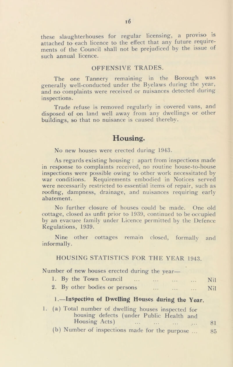 these slaughterhouses for regular licensing, a proviso is attached to each licence to the effect that any future require- ments of the Council shall not be prejudiced by the issue of such annual licence. OFFENSIVE TRADES. The one Tannery remaining in the 'Borough was generally well-conducted under the Byelaws during the year, and no complaints were received or nuisances detected during inspections. Trade refuse is removed regularly in covered vans, and disposed of on land well away from any dwellings or other buildings, so that no nuisance is caused thereby. Housing. No new houses were erected during 194.3. As regards existing housing : apart from inspections made in response to complaints received, no routine house-to-house inspections were possible owing to other work necessitated by war conditions. Requirements embodied in Notices served were necessarily restricted to essential items of repair, such as roofing, dampness, drainage, and nuisances requiring early abatement. No further closure of houses could be made. One old cottage, closed as unfit prior to 1939, continued to be occupied by an evacuee family under Licence permitted by the Defence Regulations, 1939. Nine other cottages remain closed, formally and informally. HOUSING STATISTICS FOR THE YEAR 1943. Number of new houses erected during the year— 1. By the Town Council ... ... ... ... Nil 2. By other bodies or persons ... ... ... Nil 1.—Inspection of Dwelling Houses during the Year. 1. (a) Total number of dwelling houses inspected for housing defects (under Public Health and Housing Acts) (b) Number of inspections made for the purpose 81 Sf)