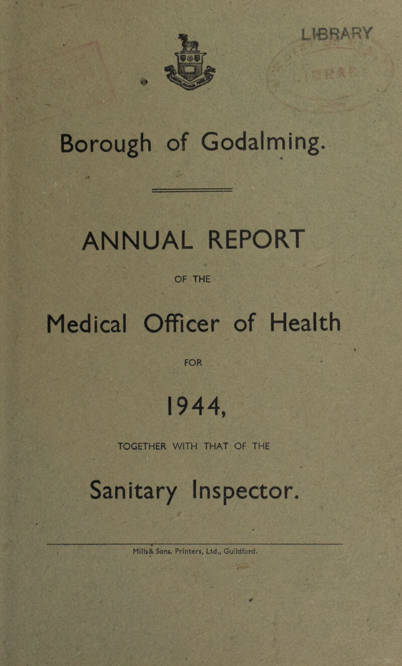 Borough of Godaiming. ANNUAL REPORT OF THE Medical Officer of Health FOR 1944, TOGETHER WITH THAT OF THE Sanitary Inspector. Mills& Sons, Printers, Ltd., Guildford. ¥