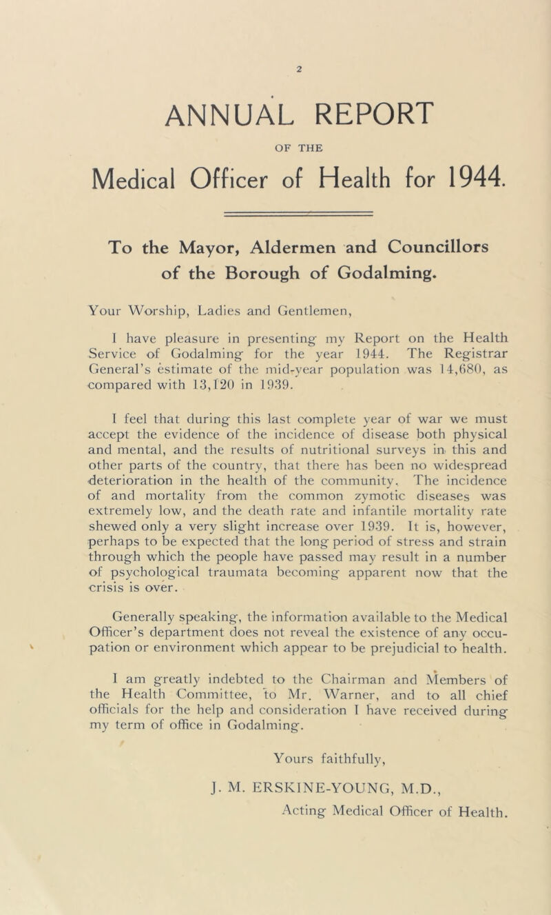 ANNUAL REPORT OF THE Medical Officer of Health for 1944. To the Mayor, Aldermen and Councillors of the Borough of Godaiming. Your Worship, Ladies and Gentlemen, I have pleasure in presenting my Report on the Health Service of Godaiming for the year 1944. The Registrar General’s estimate of the mid-year population was 14,680, as compared with 13,120 in 1939. 1 feel that during this last complete year of war we must accept the evidence of the incidence of disease both physical and mental, and the results of nutritional surveys in this and other parts of the country, that there has been no widespread •deterioration in the health of the community. The incidence of and mortality from the common zymotic diseases was extremely low, and the death rate and infantile mortality rate shewed only a very slight increase over 1939. It is, however, perhaps to be expected that the long period of stress and strain through which the people have passed may result in a number of psychological traumata becoming apparent now that the crisis is over. Generally speaking, the information available to the Medical Officer’s department does not reveal the existence of any occu- pation or environment which appear to be prejudicial to health. I am greatly indebted to the Chairman and Members of the Health Committee, to Mr. Warner, and to all chief officials for the help and consideration 1 have received during my term of office in Godaiming. Yours faithfully, J. M. ERSKINE-YOUNG, M.D., Acting Medical Officer of Health.