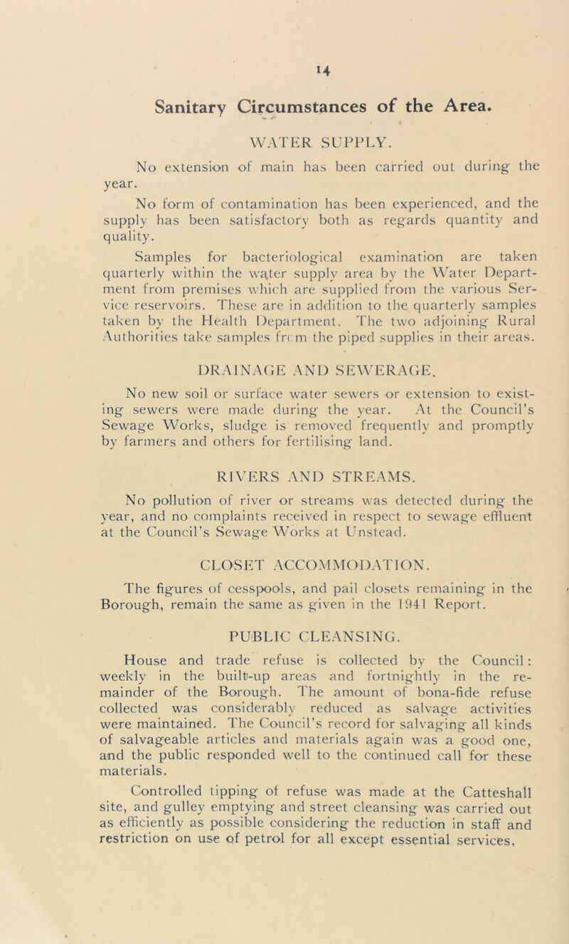 Sanitary Circumstances of the Area. WATER SUPPLY. No extension of main has been carried out during the year. No form of contamination has been experienced, and the supply has been satisfactory both as regards quantity and quality. Samples for bacteriological examination are taken quarterly within the w^ter supply area by the Water Depart- ment from premises which are supplied from the various Ser- vice reservoirs. These are in addition to the quarterly samples taken by the Health Department. The two adjoining Rural Authorities take samples frcm the piped supplies in their areas. DRAINAGE AND SEWERAGE. No new soil or surface water sewers or extension to exist- ing sewers were made during the year. At the Council’s Sewage Works, sludge is removed frequently and promptly by farmers and others for fertilising land. RIVERS AND STREAMS. No pollution of river or streams was detected during the year, and no complaints received in respect to sewage effluent at the Council’s Sewage Works at LTnstead. CLOSET ACCO M MO DAT ION. The figures of cesspools, and pail closets remaining in the Borough, remain the same as given in the 1941 Report. PUBLIC CLEANSING. House and trade refuse is collected by the Council: weekly in the built-up areas and fortnightly in the re- mainder of the Borough. The amount of bona-fide refuse collected was considerably reduced as salvage activities were maintained. The Council’s record for salvaging all kinds of salvageable articles and materials again was a good one, and the public responded well to the continued call for these materials. Controlled tipping of refuse was made at the Catteshall site, and gulley emptying and street cleansing was carried out as efficiently as possible considering the reduction in staff and restriction on use of petrol for all except essential services.