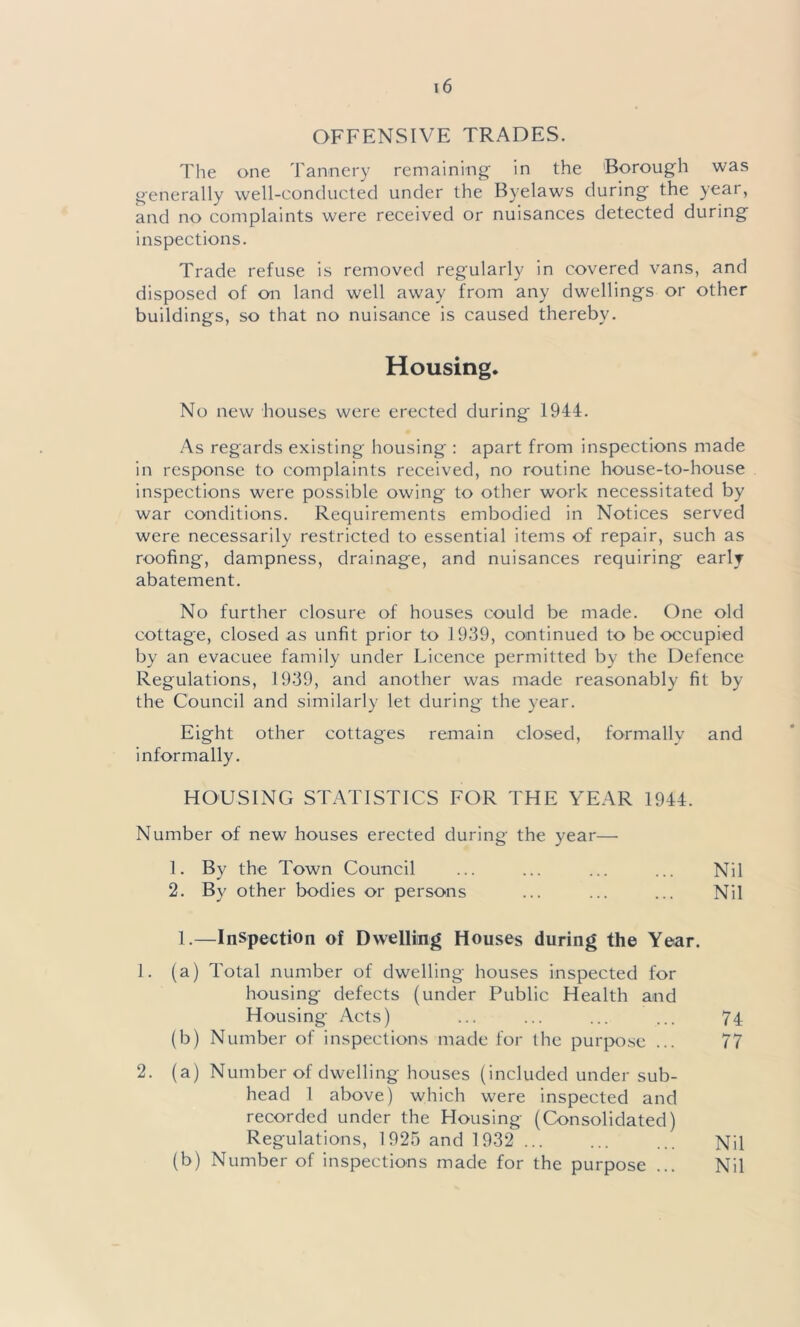 OFFENSIVE TRADES. The one Tannery remaining in the Borough was generally well-conducted under the Byelaws during the year, and no complaints were received or nuisances detected during inspections. Trade refuse is removed regularly in covered vans, and disposed of on land well away from any dwellings or other buildings, so that no nuisance is caused thereby. Housing. No new houses were erected during- 1944. As regards existing housing : apart from inspections made in response to complaints received, no routine house-to-house inspections were possible owing to other work necessitated by war conditions. Requirements embodied in Notices served were necessarily restricted to essential items of repair, such as roofing-, dampness, drainage, and nuisances requiring early abatement. No further closure of houses could be made. One old cottage, closed as unfit prior to 1939, continued to be occupied by an evacuee family under Licence permitted by the Defence Regulations, 1939, and another was made reasonably fit by the Council and similarly let during the year. Eight other cottages remain closed, formally and informally. HOUSING STATISTICS FOR THE YEAR 1944. Number of new houses erected during the year— 1. By the Town Council ... ... ... ... Nil 2. By other bodies or persons ... ... ... Nil 1.—Inspection of Dwelling Houses during the Year. 1. (a) Total number of dwelling houses inspected for housing defects (under Public Health and Housing Acts) ... ... ... ... 74 (b) Number of inspections made for the purpose ... 77 2. (a) Number of dwelling houses (included under sub- head 1 above) which were inspected and recorded under the Housing (Consolidated) Regulations, 1925 and 1932 ... ... ... Nil (b) Number of inspections made for the purpose ... Nil