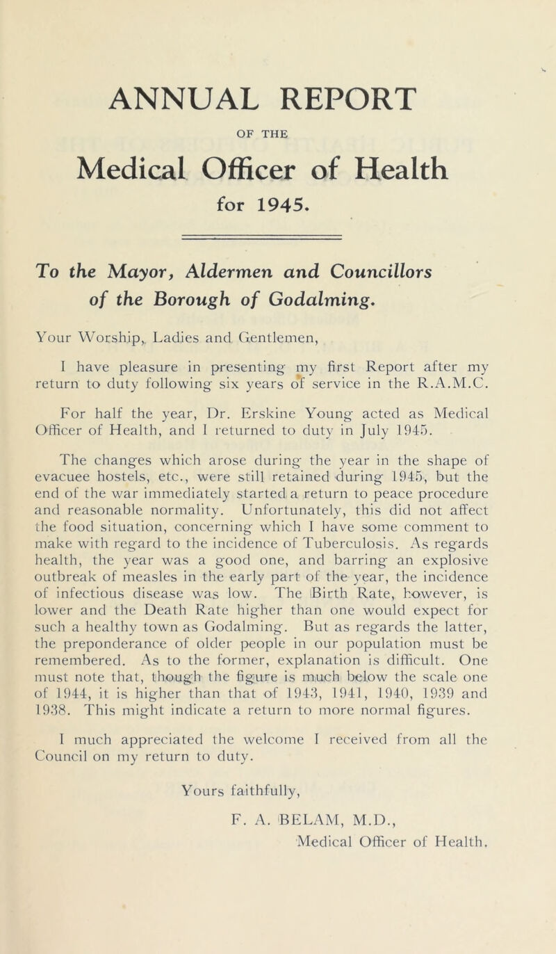 ANNUAL REPORT OF THE Medical Officer of Health for 1945. To the Mayor, Aldermen and Councillors of the Borough of Godaiming. Your Worship,. Ladies and Gentlemen, 1 have pleasure in presenting my first Report after my return to duty following six years of service in the R.A.M.C. For half the year, Dr. Erskine Young' acted as Medical Officer of Health, and I returned to duty in July 1945. The changes which arose during the year in the shape of evacuee hostels, etc., were still retained during 1945, but the end of the war immediately started a return to peace procedure and reasonable normality. Unfortunately, this did not affect the food situation, concerning which I have some comment to make with regard to the incidence of Tuberculosis. As regards health, the year was a good one, and barring an explosive outbreak of measles in the early part of the year, the incidence of infectious disease was low. The iBirth Rate, however, is lower and the Death Rate higher than one would expect for such a healthy town as Godaiming. But as regards the latter, the preponderance of older people in our population must be remembered. As to the former, explanation is difficult. One must note that, though the figure is much below the scale one of 1944, it is higher than that of 1943, 1941, 1940, 1939 and 1938. This might indicate a return to more normal figures. 1 much appreciated the welcome 1 received from all the Council on my return to duty. Yours faithfully, F. A. BE LAM, M.D., Medical Officer of Health.