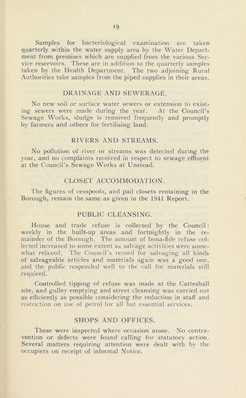 *9 Samples for bacteriological examination are taken quarterly within the water supply area by the Water Depart- ment from premises which are supplied from the various Ser- vice reservoirs. These are in addition to the quarterly samples taken by the Health Department. The two adjoining Rural Authorities take samples from the piped supplies in their areas. DRAINAGE AND SEWERAGE. No new soil or surface water sewers or extension to exist- ing- sewers were made during the year. At the Council’s Sewage Works, sludge is removed frequently and promptly by farmers and others for fertilising land. RIVERS AND STREAMS. No pollution of river or streams was detected during the year, and no complaints received in respect to sewage effluent at the Council’s Sewage Works at Unstead. CLOSET ACCOMMODATION. The figures of cesspools, and pail closets remaining in the Borough, remain the same as given in the 1941 Report. PUBLIC CLEANSING. House and trade refuse is collected by the Council: weekly in the built-up areas and fortnightly in the re- mainder of the Borough. The amount of bona-fide refuse col- lected increased to some extent as salvage activities were some- what relaxed. The Council’s record for salvaging all kinds of salvageable articles and materials again was a good one, and the public responded well to the call for materials still required. Controlled tipping of refuse was made at the Catteshall site, and gulley emptying and street cleansing was carried out as efficiently as possible considering the reduction in staff and restriction on use of petrol for all but essential services. SHOPS AND OFFICES. These were inspected where occasion arose. No contra- vention or defects were found calling for statutory action. Several matters requiring attention were dealt with by the occupiers on receipt of informal Notice.