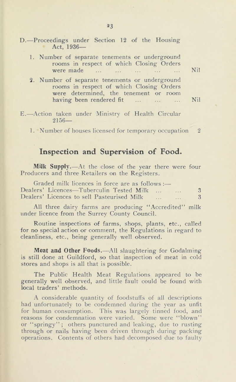 D. —Proceedings under Section 12 of the Housing Act, 1936— 1. Number of separate tenements or underground rooms in respect of which Closing Orders were made ... ... ... ... ... Nil 2. Number of separate tenements or underground rooms in respect of which Closing Orders were determined, the tenement or room having been rendered fit ... ... ... Nil E. —Action taken under Ministry of Health Circular 2156— 1. Number of houses licensed for temporary occupation 2 Inspection and Supervision of Food. Milk Supply.—At the close of the year there were four Producers and three Retailers on the Registers. Graded milk licences in force are as follows :— Dealers’ Licences—Tuberculin Tested Milk ... ... 3 Dealers’ Licences to sell Pasteurised Milk ... ... 3 All three dairy farms are producing “Accredited” milk under licence from the Surrey County Council. Routine inspections of farms, shops, plants, etc., called for no special action or comment, the Regulations in regard to cleanliness, etc., being generally well observed. Meat and Other Foods.—All slaughtering for Godaiming is still done at Guildford, so that inspection of meat in cold stores and shops is all that is possible. The Public Health Meat Regulations appeared to be generally well observed, and little fault could be found with local traders’ methods. A considerable quantity of foodstuffs of all descriptions had unfortunately to be condemned during the year as unfit for human consumption. This was largely tinned food, and reasons for condemnation were varied. Some were “blown” or “springy” ; others punctured and leaking, due to rusting through or nails having been driven through during packing operations. Contents of others had decomposed due to faulty