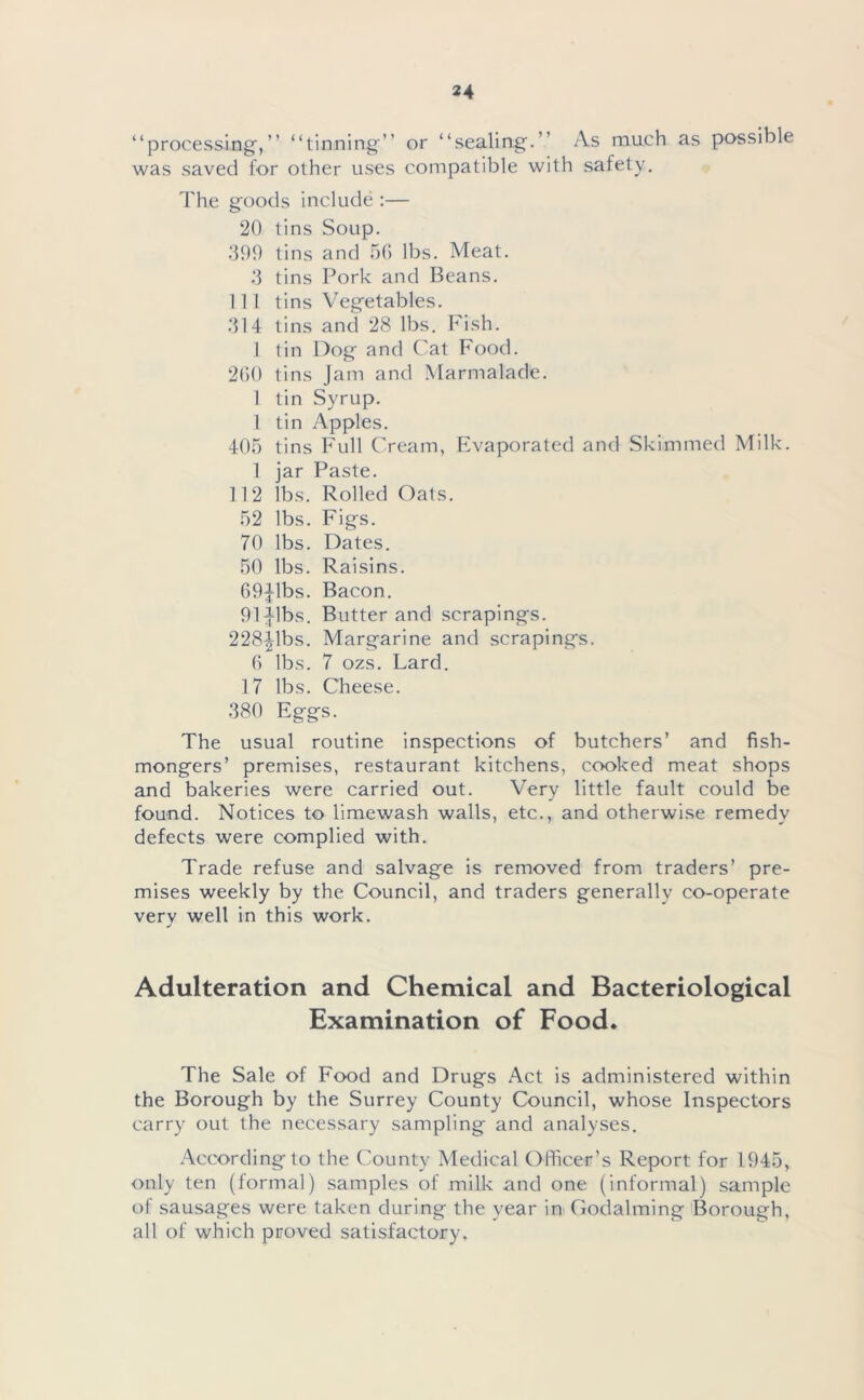 “processing,” “tinning” or “sealing.” As much as possible was saved for other uses compatible with safety. The goods include :— 20 tins Soup. 399 tins and 56 lbs. Meat. 3 tins Pork and Beans. 111 tins Vegetables. 314 tins and 28 lbs. Fish. 1 tin Dog and Cat Food. 260 tins Jam and Marmalade. 1 tin Syrup. 1 tin Apples. 405 tins Full Cream, Evaporated and Skimmed Milk. 1 jar Paste. 112 lbs. Rolled Oats. 52 lbs. Figs. 70 lbs. Dates. 50 lbs. Raisins. 69Jlbs. Bacon. 91 Jibs. Butter and scrapings. 228Jibs. Margarine and scrapings. 6 lbs. 7 ozs. Lard. 17 lbs. Cheese. 380 Eggs. The usual routine inspections of butchers’ and fish- mongers’ premises, restaurant kitchens, cooked meat shops and bakeries were carried out. Very little fault could be found. Notices to limewash walls, etc., and otherwise remedy defects were complied with. Trade refuse and salvage is removed from traders’ pre- mises weekly by the Council, and traders generally co-operate very well in this work. Adulteration and Chemical and Bacteriological Examination of Food. The Sale of Food and Drugs Act is administered within the Borough by the Surrey County Council, whose Inspectors carry out the necessary sampling and analyses. According to the County Medical Officer’s Report for 1945, only ten (formal) samples of milk and one (informal) sample of sausages were taken during the year in Godaiming Borough, all of which proved satisfactory.