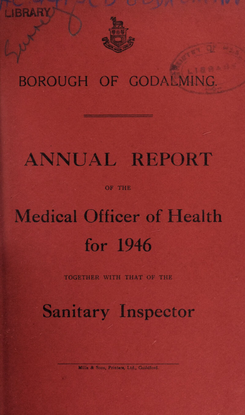 UBRABY I-'I BOROUGH OF GODA ANNUAL REPORT OF THE wr Medical Officer of Health 9 for 1946 ■r'v TOGETHER WITH THAT OF THE Sanitary Inspector Mills & Sons, Piint«r«, Ltd., Guildford,