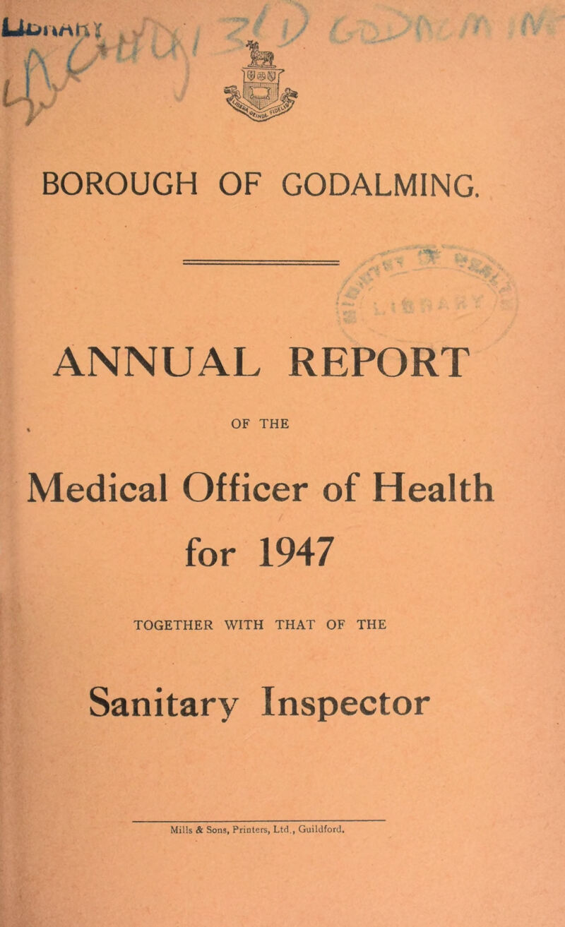 BOROUGH OF GODALMING. ANNUAL REPORT % OF THE Medical Officer of Health for 1947 TOGETHER WITH THAT OF THE Sanitary Inspector Mills & Sons, Printers, Ltd., Guildford.