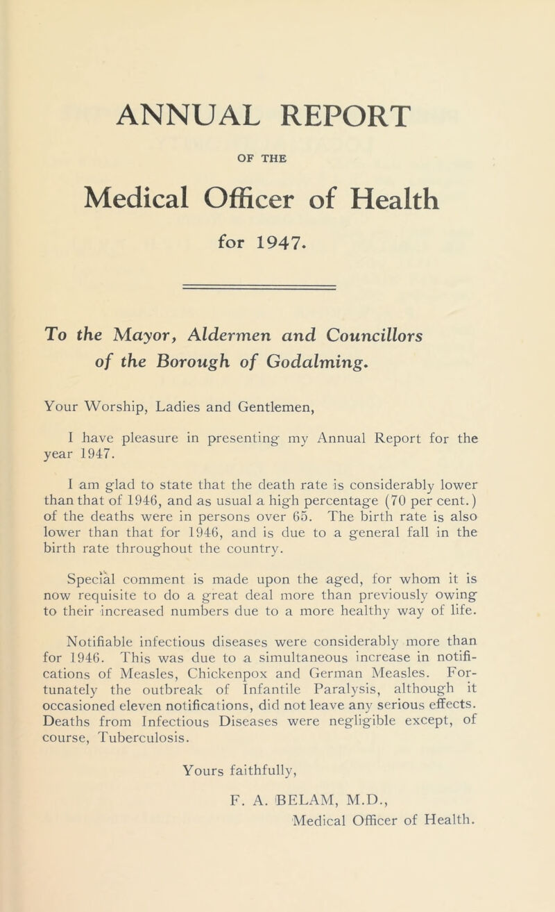 ANNUAL REPORT OF THE Medical Officer of Health for 1947. To the Mayor, Aldermen and Councillors of the Borough of Godaiming. Your Worship, Ladies and Gentlemen, 1 have pleasure in presenting my Annual Report for the year 1947. I am glad to state that the death rate is considerably lower than that of 1946, and as usual a high percentage (70 per cent.) of the deaths were in persons over 65. The birth rate is also lower than that for 1946, and is due to a general fall in the birth rate throughout the country. Special comment is made upon the aged, for whom it is now requisite to do a great deal more than previously owing to their increased numbers due to a more healthy way of life. Notifiable infectious diseases were considerably more than for 1946. This was due to a simultaneous increase in notifi- cations of Measles, Chickenpox and German Measles. For- tunately the outbreak of Infantile Paralysis, although it occasioned eleven notifications, did not leave any serious effects. Deaths from Infectious Diseases were negligible except, of course, Tuberculosis. Yours faithfully, F. A. BELAM, M.D., Medical Officer of Health.