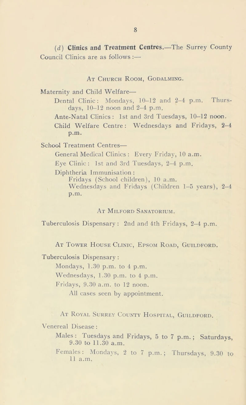 (d) Clinics and Treatment Centres.—The Surrey County Council Clinics are as follows :— At Church Room, Godalming. Maternity and Child Welfare— Dental Clinic: Mondays, 10-12 and 2-4 p.m. Thurs- days, 10-12 noon and 2-4 p.m. Ante-Natal Clinics: 1st and 3rd Tuesdays, 10-12 noon. Child Welfare Centre: Wednesdays and Fridays, 2-4 p.m. School Treatment Centres— General Medical Clinics : Every Friday, 10 a.m. Eye Clinic: 1st and 3rd Tuesdays, 2-4 p.m. Diphtheria Immunisation : Fridays (School children), 10 a.m. Wednesdays and Fridays (Children 1-5 years), 2-4 p.m. At Milford Sanatorium. Tuberculosis Dispensary : 2nd and 4th Fridays, 2-4 p.m. At Tower House Clinic, Epsom Road, Guildford. Tuberculosis Dispensary : Mondays, 1.30 p.m. to 4 p.m. Wednesdays, 1.30 p.m. to 4 p.m. Fridays, 9.30 a.m. to 12 noon. All cases seen by appointment. At Royal Surrey County Hospital, Guildford. Venereal Disease : Males: Tuesdays and Fridays, 5 to 7 p.m.; Saturdays, 9.30 to 11.30 a.m. Females: Mondays, 2 to 7 p.m.; Thursdays, 9.30 to 11 a.m,