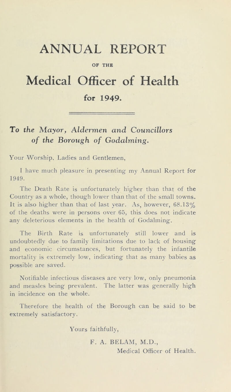 ANNUAL REPORT OF THE Medical Officer of Health for 1949. To the Mayor, Aldermen and Councillors of the Borough of Godaiming. Your Worship, Ladies and Gentlemen, I have much pleasure in presenting- my Annual Report for 1949. The Death Rate is unfortunately higher than that of the Country as a whole, thoug'h lower than that of the small towns. It is also higher than that of last year. As, however, 68.13% of the deaths were in persons over 65, this does not indicate any deleterious elements in the health of Godaiming. The Birth Rate is unfortunately still lower and is undoubtedly due to family limitations due to lack of housing and economic circumstances, but fortunately the infantile mortality is extremely low, indicating that a.s many babies as possible are saved. Notifiable infectious diseases are very low, only pneumonia and measles being prevalent. The latter was generally high in incidence on the whole. Therefore the health of the Borough can be said to be extremely satisfactory. Yours faithfully, F. A. BELAM, M.D., Medical Officer of Health.