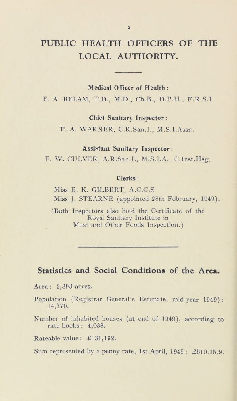 PUBLIC HEALTH OFFICERS OF THE LOCAL AUTHORITY. Medical Officer of Health : F. A. BELAM, T.D., M.D., Ch.B., D.P.H., F.R.S.I. Chief Sanitary Inspector: P. A. WARNER, C.R.San.I., M.S.I.Assn. Assistant Sanitary Inspector: F. W. CULVER, A.R.San.I., M.S.I.A., C.Inst.Hsg. Clerks: Miss E. K. GILBERT, A.C.C.S Miss J. STEARNE (appointed 28th February, 1949). (Both Inspectors also hold the Certificate of the Royal Sanitary Institute in Meat and Other Foods Inspection.) Statistics and Social Conditions of the Area. Area : 2,393 acres. Population (Registrar General’s Estimate, mid-year 1949) : 14,770. Number of inhabited houses (at end of 1949), according to rate books : 4,038. Rateable value: £131,192. Sum represented by a penny rate, 1st April, 1949: £510.15.9.