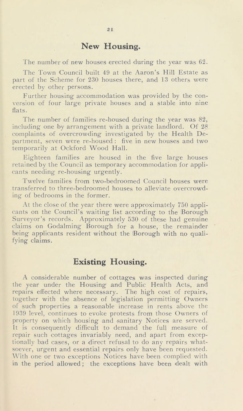 New Housing. The number of new houses erected during the year was 62. The Town Council built 49 at the Aaron’s Hill Estate as part of the Scheme for 230 houses there, and 13 others were erected by other persons. Further housing- accommodation was provided by the con- version of four large private houses and a stable into nine flats. The number of families re-housed during the year was 82, including one by arrangement with a private landlord. Of 28 complaints of overcrowding investigated by the Health De- partment, seven were re-housed : five in new houses and two temporarily at Ockford Wood Hall. Eighteen families are housed in the five large houses retained by the Council as temporary accommodation for appli- cants needing re-housing urgently. Twelve families from two-bedroomed Council houses were transferred to three-bedroomed houses to alleviate overcrowd- ing of bedrooms in the former. At the close of the year there were approximately 750 appli- cants on the Council’s w-aiting list according to the Borough Surveyor’s records. Approximately 530 of these had genuine claims on Godaiming Borough for a house, the remainder being applicants resident without the Borough with no quali- fying claims. Existing Housing. A considerable number of cottages was inspected during the year under the Housing and Public Health Acts, and repairs effected where necessary. The high cost of repairs, together with the absence of legislation permitting Owners of such properties a reasonable increase in rents above the 1939 level, continues to evoke protests from those Owners of property on which housing and sanitary Notices are served. It is consequently difficult to demand the full measure of repair such cottages invariably need, and apart from excep- tionally bad cases, or a direct refusal to do any repairs what- soever, urgent and essential repairs only have been requested. With one or two exceptions Notices have been complied with in the period allowed ; the exceptions have been dealt with