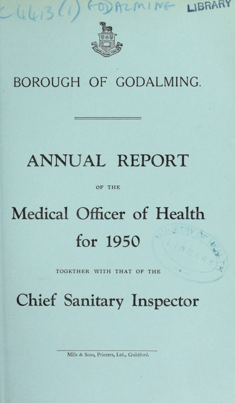 LIBRARY BOROUGH OF GODALMING. ANNUAL REPORT OF THE Medical Officer of Health for 1950 TOGETHER WITH THAT OF THE Chief Sanitary Inspector Mills & Sons, Printers, Ltd., Guildford.