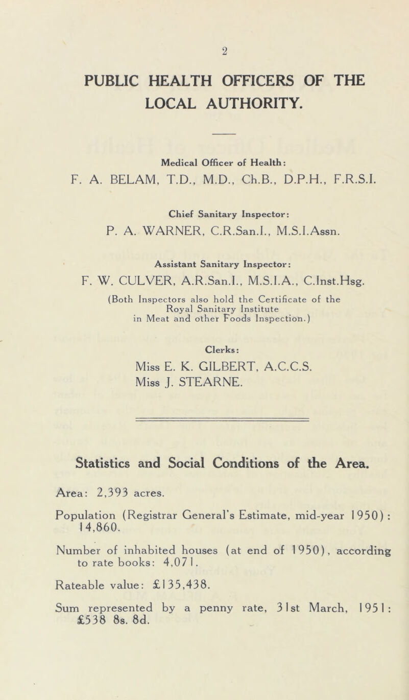 PUBLIC HEALTH OFFICERS OF THE LOCAL AUTHORITY. Medical Officer of Health: F. A. BELAM, T.D., M.D., Ch.B., D.P.H., F.R.S.I. Chief Sanitary Inspector: P. A. WARNER, C.R.San.I., M.S.I.Assn. Assistant Sanitary Inspector: F. W. CULVER, A.R.San.I., M.S.I.A., C.Inst.Hsg, (Both Inspectors also hold the Certificate of the Royal Sanitary Institute in Meat and other Foods Inspection.) Clerks: Miss E. K. GILBERT, A.C.C.S. Miss J. STEARNE. Statistics and Social Conditions of the Area. Area: 2,393 acres. Population (Registrar General’s Estimate, mid-year 1950) : 14,860. Number of inhabited houses (at end of 1950), according to rate books: 4,07 I. Rateable value: £135,438. Sum represented by a penny rate, 31st March, 1951: £538 8s. 8d.