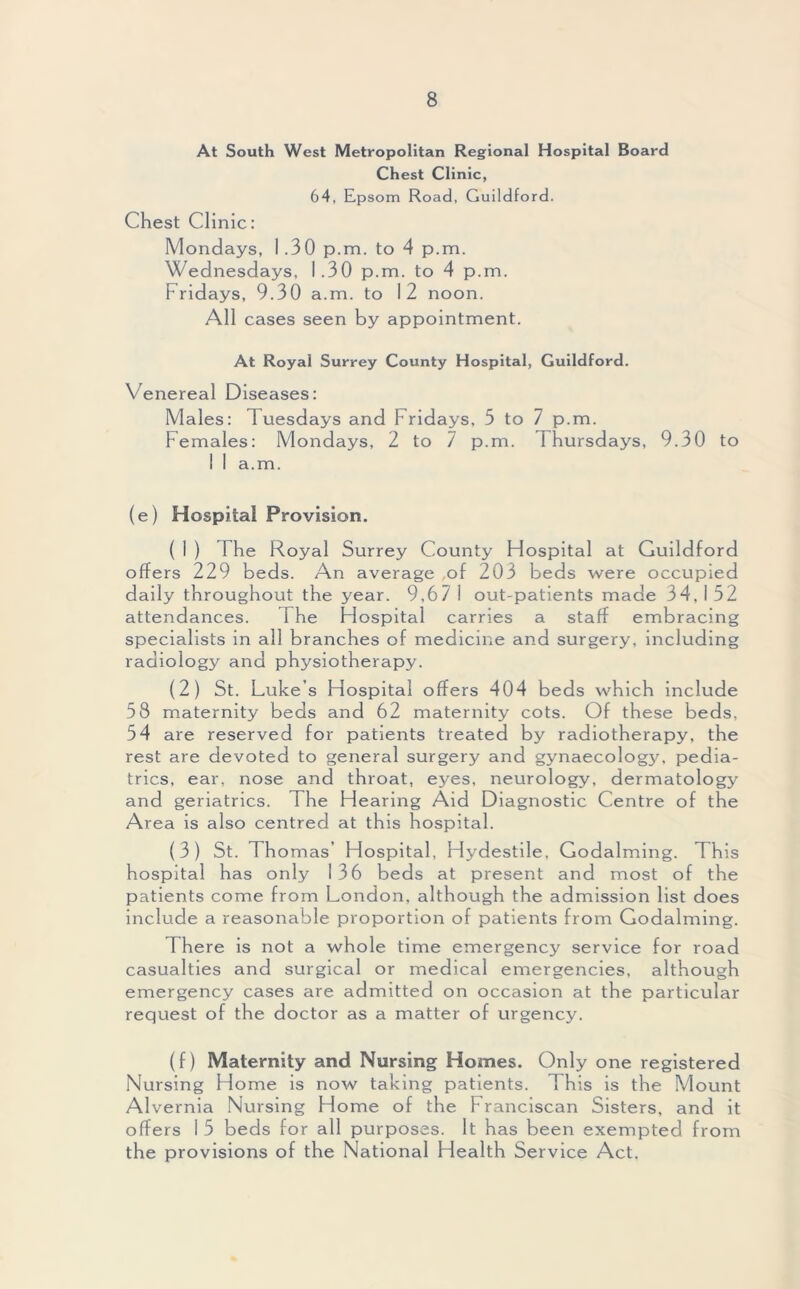 At South West Metropolitan Regional Hospital Board Chest Clinic, 64, Epsom Road, Guildford. Chest Clinic: Mondays, 1.30 p.m. to 4 p.m. Wednesdays, 1.30 p.m. to 4 p.m. Fridays, 9.30 a.m. to 12 noon. All cases seen by appointment. At Royal Surrey County Hospital, Guildford. Venereal Diseases: Males: Tuesdays and Fridays, 5 to 7 p.m. Females: Mondays, 2 to 7 p.m. Thursdays, 9.30 to 1 I a.m. (e) Hospital Provision. ( 1 ) The Royal Surrey County Hospital at Guildford offers 229 beds. An average of 203 beds were occupied daily throughout the year. 9,67 i out-patients made 34, I 52 attendances. The Hospital carries a staff embracing specialists in all branches of medicine and surgery, including radiology and physiotherapy. (2) St. Luke’s Hospital offers 404 beds which include 58 maternity beds and 62 maternity cots. Of these beds, 54 are reserved for patients treated by radiotherapy, the rest are devoted to general surgery and gynaecology, pedia- trics, ear, nose and throat, eyes, neurology, dermatology and geriatrics. The Hearing Aid Diagnostic Centre of the Area is also centred at this hospital. (3) St. Thomas’ Hospital, Hydestile, Godaiming. This hospital has only 136 beds at present and most of the patients come from London, although the admission list does include a reasonable proportion of patients from Godaiming. There is not a whole time emergency service for road casualties and surgical or medical emergencies, although emergency cases are admitted on occasion at the particular request of the doctor as a matter of urgency. (f) Maternity and Nursing Homes. Only one registered Nursing Home is now taking patients. This is the Mount Alvernia Nursing Home of the Franciscan Sisters, and it offers I 5 beds for all purposes. It has been exempted from the provisions of the National Health Service Act.