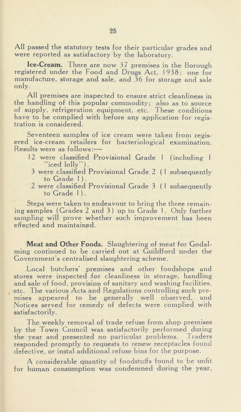 All passed the statutory tests for their particular grades and were reported as satisfactory by the laboratory. Ice-Cream. There are now 3 7 premises in the Borough registered under the Food and Drugs Act, 1938: one for manufacture, storage and sale, and 36 for storage and sale only. All premises are inspected to ensure strict cleanliness in the handling of this popular commodity; also as to source of supply, refrigeration equipment, etc. These conditions have to be complied with before any application for regis- tration is considered. Seventeen samples of ice cream were taken from regis- ered ice-cream retailers for bacteriological examination. Results were as follows:— 12 were classified Provisional Grade I (including 1 “iced lolly”). 3 were classified Provisional Grade 2 ( I subsequently to Grade 1 ). 2 were classified Provisional Grade 3 ( I subsequently to Grade I ). Steps were taken to endeavour to bring the three remain- ing samples (Grades 2 and 3) up to Grade 1. Only further sampling will prove whether such improvement has been effected and maintained. Meat and Other Foods. Slaughtering of meat for Godai- ming continued to be carried out at Guildford under the Government’s centralised slaughtering scheme. Local butchers’ premises and other foodshops and stores were inspected for cleanliness in storage, handling and sale of food, provision of sanitary and washing facilities, etc. The various Acts and Regulations controlling such pre- mises appeared to be generally well observed, and Notices served for remedy of defects were complied with satisfactorily. The weekly removal of trade refuse from shop premises by the Town Council was satisfactorily performed during the year and presented no particular problems. 7 raders responded promptly to requests to renew receptacles found defective, or instal additional refuse bins for the purpose. A considerable quantity of foodstuffs found to be unfit for human consumption was condemned during the year,