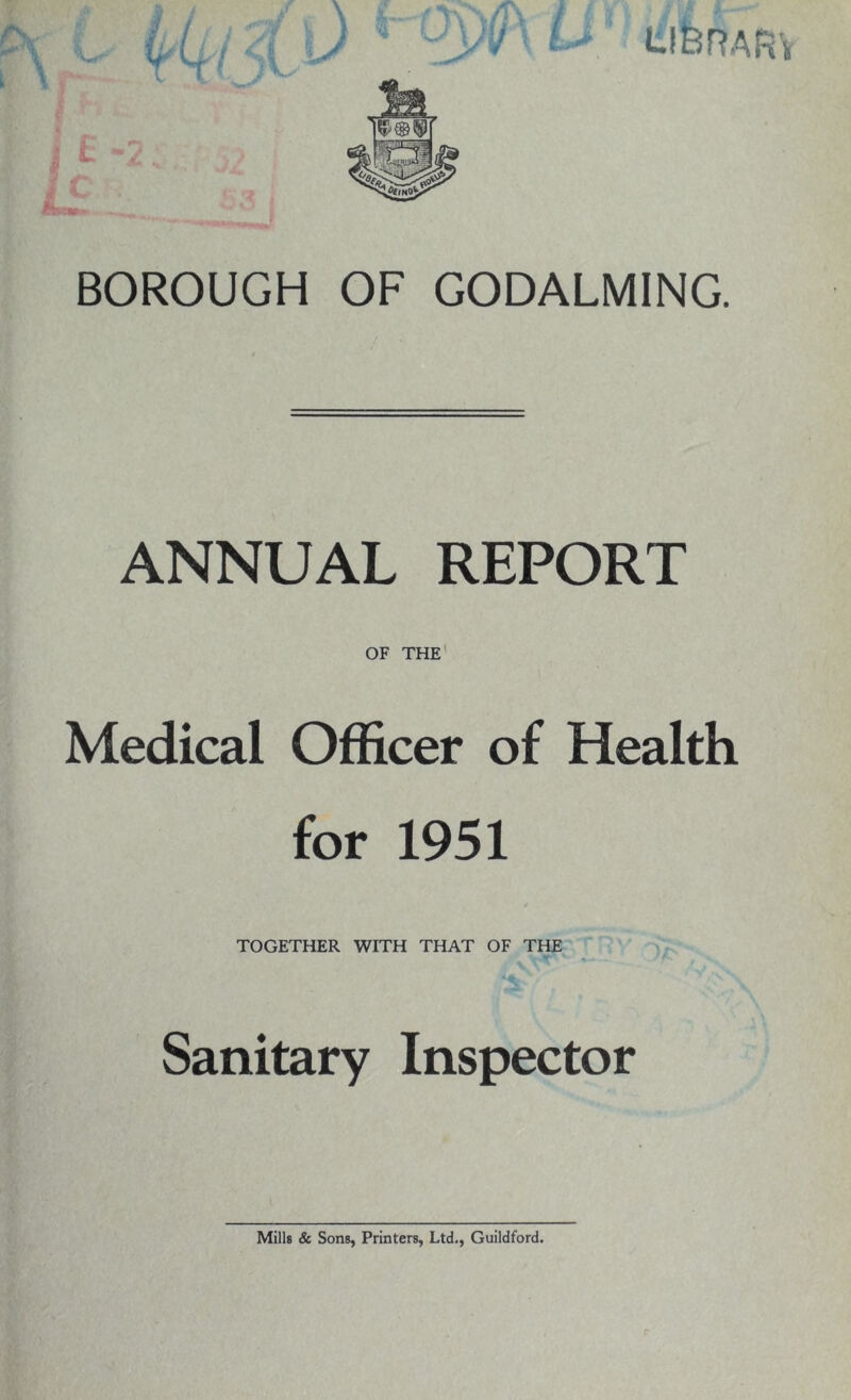 BOROUGH OF GODALMING. ANNUAL REPORT OF THE Medical Officer of Health for 1951 TOGETHER WITH THAT OF THE Sanitary Inspector Mills & Sons, Printers, Ltd., Guildford.