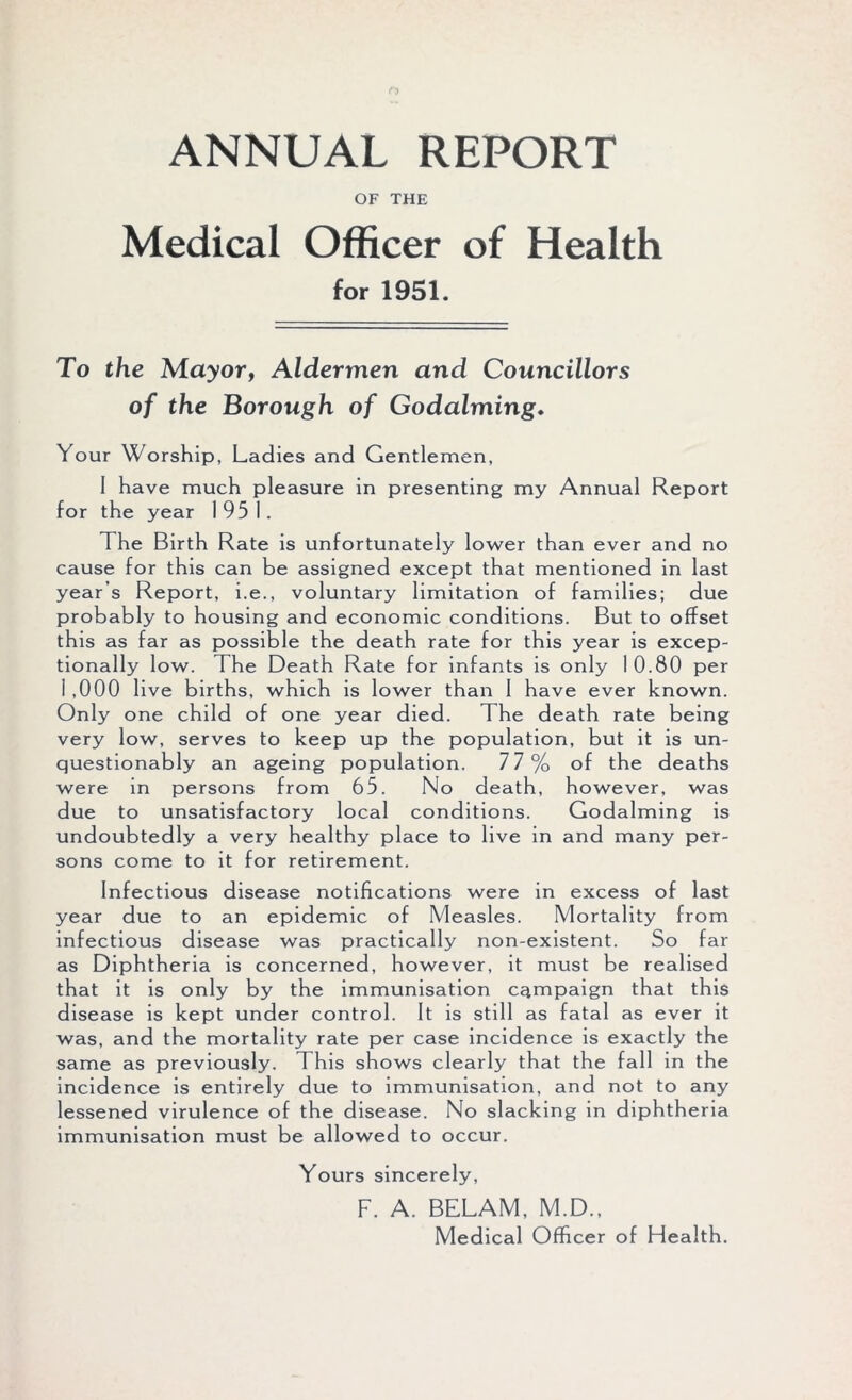 ANNUAL REPORT OF THE Medical Officer of Health for 1951. To the Mayor, Aldermen and Councillors of the Borough of Godaiming. Your Worship, Ladies and Gentlemen, I have much pleasure in presenting my Annual Report for the year 1951. The Birth Rate is unfortunately lower than ever and no cause for this can be assigned except that mentioned in last year’s Report, i.e., voluntary limitation of families; due probably to housing and economic conditions. But to offset this as far as possible the death rate for this year is excep- tionally low. The Death Rate for infants is only 10.80 per 1 ,000 live births, which is lower than 1 have ever known. Only one child of one year died. The death rate being very low, serves to keep up the population, but it is un- questionably an ageing population. 77% of the deaths were in persons from 65. No death, however, was due to unsatisfactory local conditions. Godaiming is undoubtedly a very healthy place to live in and many per- sons come to it for retirement. Infectious disease notifications were in excess of last year due to an epidemic of Measles. Mortality from infectious disease was practically non-existent. So far as Diphtheria is concerned, however, it must be realised that it is only by the immunisation campaign that this disease is kept under control. It is still as fatal as ever it was, and the mortality rate per case incidence is exactly the same as previously. This shows clearly that the fall in the incidence is entirely due to immunisation, and not to any lessened virulence of the disease. No slacking in diphtheria immunisation must be allowed to occur. Yours sincerely, F. A. BELAM, M.D., Medical Officer of Health.