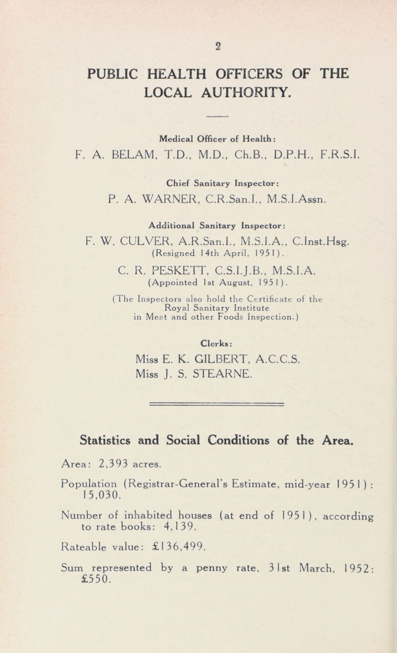 PUBLIC HEALTH OFFICERS OF THE LOCAL AUTHORITY. Medical Officer of Health: F. A. BELAM, T.D., M.D., Ch.B., D.P.H., F.R.S.I. Chief Sanitary Inspector: P. A. WARNER, C.R.San.I., M.S.FAssn. Additional Sanitary Inspector: F. W. CULVER, A.R.San.I., M.S.I.A., C.Inst.Hsg. (Resigned 14th April, 195 1). C. R. PESKETT, C.S.I.J.B., M.S.FA. (Appointed 1st August, 195 1). ( 1 he Inspectors also hold the Certificate of the Royal Sanitary Institute in Meat and other Foods Inspection.) Clerks: Miss E. K. GILBERT, A.C.C.S. Miss J. S. STEARNE. Statistics and Social Conditions of the Area. Area: 2,393 acres. Population (Registrar-General’s Estimate, mid-year I 93 1 ) : 15,030. Number of inhabited houses (at end of 1931), according to rate books: 4,139. Rateable value: £136,499. Sum represented by a penny rate, 31st March, 1952* £550.