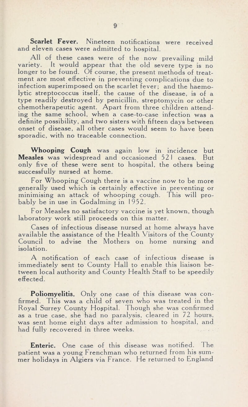 Scarlet Fever. Nineteen notifications were received and eleven cases were admitted to hospital. All of these cases were of the now prevailing mild variety. It would appear that the old severe type is no longer to be found. Of course, the present methods of treat- ment are most effective in preventing complications due to infection superimposed on the scarlet fever; and the haemo- lytic streptococcus itself, the cause of the disease, is of a type readily destroyed by penicillin, streptomycin or other chemotherapeutic agent. Apart from three children attend- ing the same school, when a case-to-case infection was a definite possibility, and two sisters with fifteen days between onset of disease, all other cases would seem to have been sporadic, with no traceable connection. Whooping Cough was again low in incidence but Measles was widespread and occasioned 521 cases. But only five of these were sent to hospital, the others being successfully nursed at home. For Whooping Cough there is a vaccine now to be more generally used which is certainly effective in preventing or minimising an attack of whooping cough. This will pro- bably be in use in Godaiming in 1952. For Measles no satisfactory vaccine is yet known, though laboratory work still proceeds on this matter. Cases of infectious disease nursed at home always have available the assistance of the Health Visitors of the County Council to advise the Mothers on home nursing and isolation. A notification of each case of infectious disease is immediately sent to County Hall to enable this liaison be- tween local authority and County Health Staff to be speedily effected. Poliomyelitis. Only one case of this disease was con- firmed. This was a child of seven who was treated in the Royal Surrey County Hospital. Though she was confirmed as a true case, she had no paralysis, cleared in 72 hours, was sent home eight days after admission to hospital, and had fully recovered in three weeks. Enteric. One case of this disease was notified. The patient was a young Frenchman who returned from his sum- mer holidays in Algiers via France. He returned to England