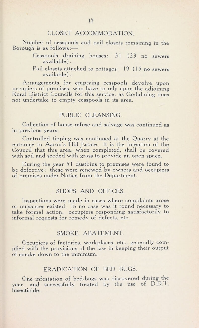 CLOSET ACCOMMODATION. Number of cesspools and pail closets remaining in the Borough is as follows:— Cesspools draining houses: 3 1 (23 no sewers available). Pail closets attached to cottages: 19 ( I 5 no sewers available) . Arrangements for emptying cesspools devolve upon occupiers of premises, who have to rely upon the adjoining Rural District Councils for this service, as Godaiming does not undertake to empty cesspools in its area. PUBLIC CLEANSING. Collection of house refuse and salvage was continued as in previous years. Controlled tipping was continued at the Quarry at the entrance to Aaron s Hill Estate. It is the intention of the Council that this area, when completed, shall be covered with soil and seeded with grass to provide an open space. During the year 5 1 dustbins to premises were found to be defective; these were renewed by owners and occupiers of premises under Notice from the Department. SHOPS AND OFFICES. Inspections were made in cases where complaints arose or nuisances existed. In no case was it found necessary to take formal action, occupiers responding satisfactorily to informal requests for remedy of defects, etc. SMOKE ABATEMENT. Occupiers of factories, workplaces, etc., generally com- plied with the provisions of the law in keeping their output of smoke down to the minimum. ERADICATION OF BED BUGS. One infestation of bed-bugs was discovered during the year, and successfully treated by the use of D.D.T, Insecticide.