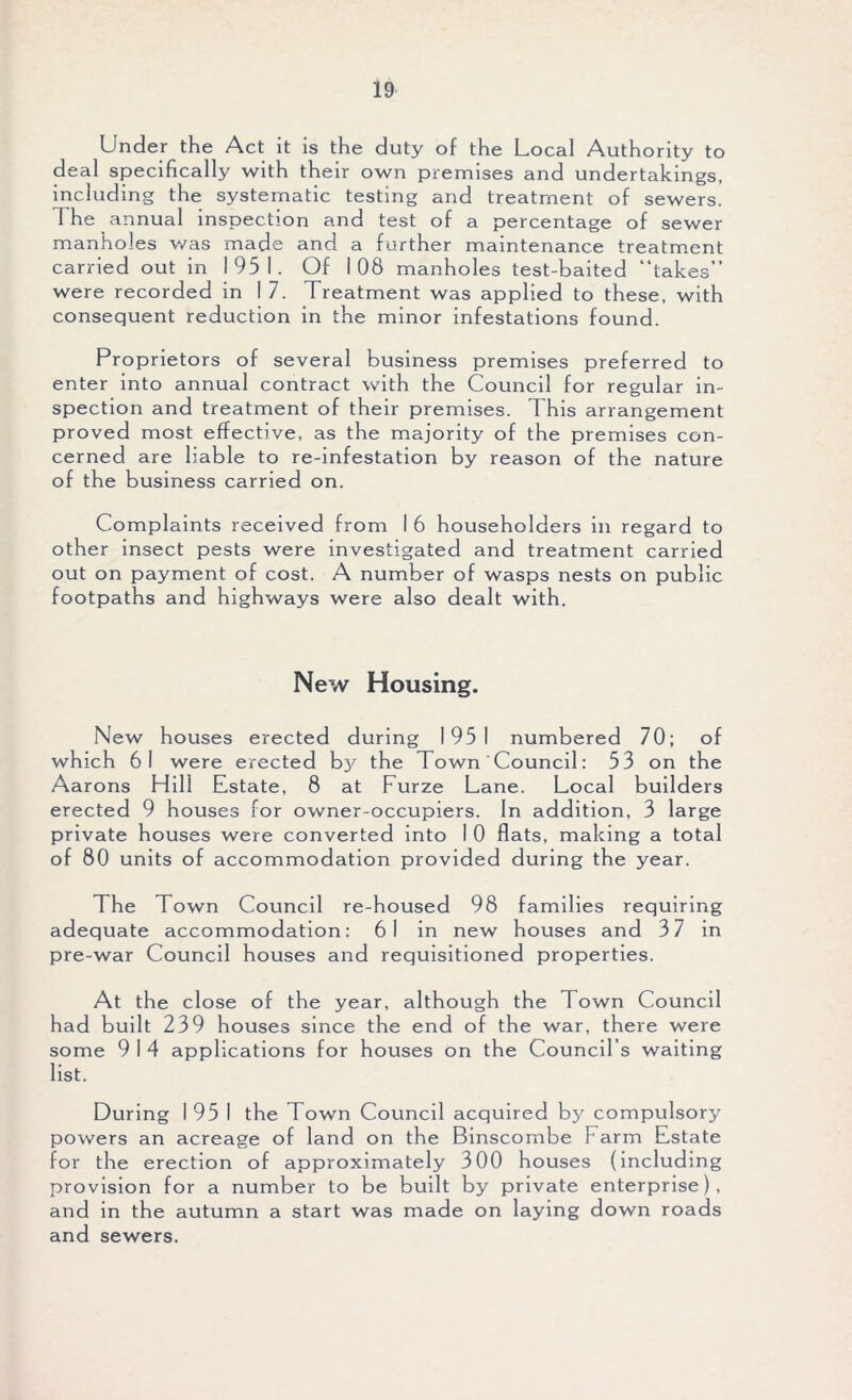 Under the Act it is the duty of the Local Authority to deal specifically with their own premises and undertakings, including the systematic testing and treatment of sewers, d he annual inspection and test of a percentage of sewer manholes was made and a further maintenance treatment carried out in 1951. Of 1 08 manholes test-baited “takes” were recorded in I 7. Treatment was applied to these, with consequent reduction in the minor infestations found. Proprietors of several business premises preferred to enter into annual contract with the Council for regular in- spection and treatment of their premises. This arrangement proved most effective, as the majority of the premises con- cerned are liable to re-infestation by reason of the nature of the business carried on. Complaints received from 1 6 householders in regard to other insect pests were investigated and treatment carried out on payment of cost. A number of wasps nests on public footpaths and highways were also dealt with. New Housing. New houses erected during 1951 numbered 70; of which 61 were erected bj' the Town Council: 53 on the Aarons Hill Estate, 8 at Furze Lane. Local builders erected 9 houses for owner-occupiers. In addition, 3 large private houses were converted into I 0 flats, making a total of 80 units of accommodation provided during the year. The Town Council re-housed 98 families requiring adequate accommodation: 61 in new houses and 3 7 in pre-war Council houses and requisitioned properties. At the close of the year, although the Town Council had built 239 houses since the end of the war, there were some 9 1 4 applications for houses on the Council’s waiting list. During 1 95 I the Town Council acquired by compulsory powers an acreage of land on the Binscombe Farm Estate for the erection of approximately 300 houses (including provision for a number to be built by private enterprise), and in the autumn a start was made on laying down roads and sewers.