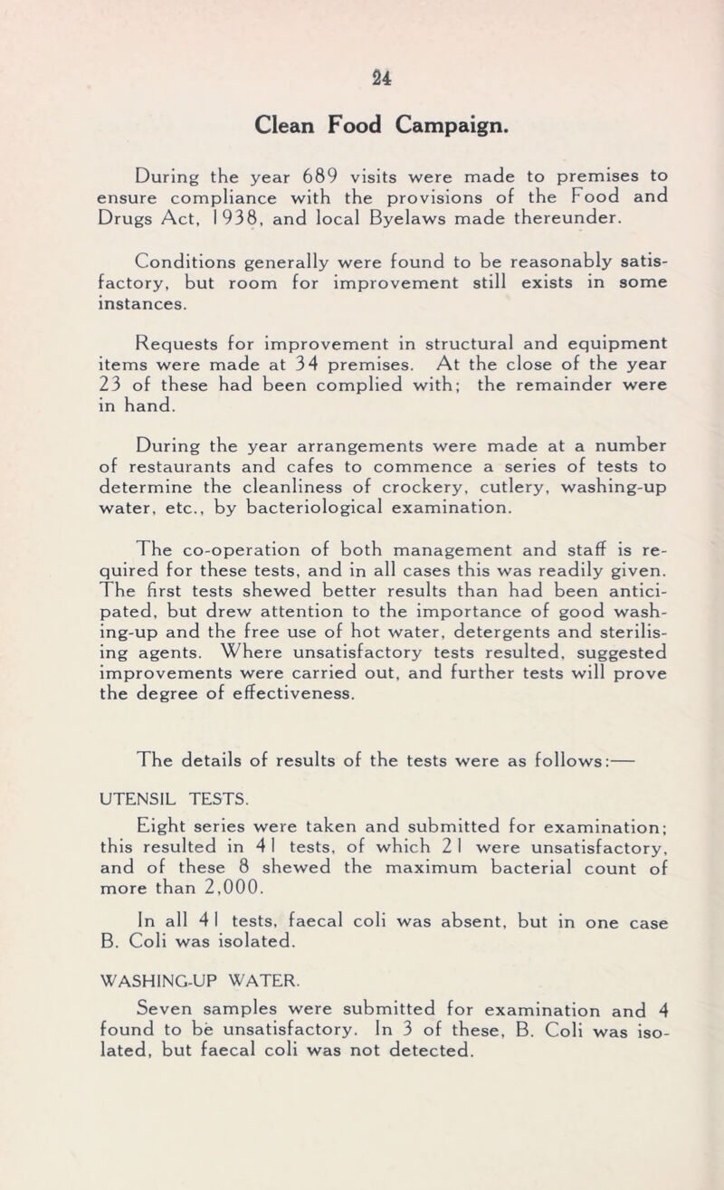 Clean Food Campaign. During the year 689 visits were made to premises to ensure compliance with the provisions of the Food and Drugs Act, 1938, and local Byelaws made thereunder. Conditions generally were found to be reasonably satis- factory, but room for improvement still exists in some instances. Requests for improvement in structural and equipment items were made at 34 premises. At the close of the year 23 of these had been complied with; the remainder were in hand. During the year arrangements were made at a number of restaurants and cafes to commence a series of tests to determine the cleanliness of crockery, cutlery, washing-up water, etc., by bacteriological examination. The co-operation of both management and staff is re- quired for these tests, and in all cases this was readily given. The first tests shewed better results than had been antici- pated, but drew attention to the importance of good wash- ing-up and the free use of hot water, detergents and sterilis- ing agents. Where unsatisfactory tests resulted, suggested improvements were carried out, and further tests will prove the degree of effectiveness. The details of results of the tests were as follows:— UTENSIL TESTS. Eight series were taken and submitted for examination; this resulted in 4 I tests, of which 2 I were unsatisfactory, and of these 8 shewed the maximum bacterial count of more than 2,000. In a 11 41 tests, faecal coli was absent, but in one case B. Coli was isolated. WASHING-UP WATER. Seven samples were submitted for examination and 4 found to be unsatisfactory. In 3 of these, B. Coli was iso- lated, but faecal coli was not detected.