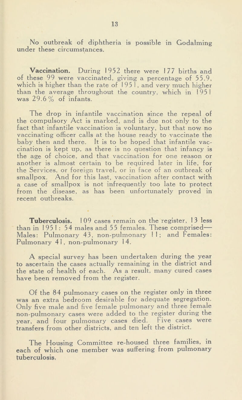 No outbreak of diphtheria is possible in Godaiming under these circumstances. Vaccination. During 1952 there were 177 births and of these 99 were vaccinated, giving a percentage of 55.9, which is higher than the rate of 1951, and very much higher than the average throughout the country, which in 1951 was 29.6% of infants. The drop in infantile vaccination since the repeal of the compulsory Act is marked, and is due not only to the fact that infantile vaccination is voluntary, but that now no vaccinating officer calls at the house ready to vaccinate the baby then and there. It is to be hoped that infantile vac- cination is kept up, as there is no question that infancy is the age of choice, and that vaccination for one reason or another is almost certain to be required later in life, for the Services, or foreign travel, or in face of an outbreak of smallpox. And for this last, vaccination after contact with a case of smallpox is not infrequently too late to protect from the disease, as has been unfortunately proved in recent outbreaks. Tuberculosis. 1 09 cases remain on the register, 1 3 less than in 1951: 54 males and 55 females. These comprised— Males; Pulmonary 43, non-pulmonary 1 1 ; and Females: Pulmonary 41, non-pulmonary 14. A special survey has been undertaken during the year to ascertain the cases actually remaining in the district and the state of health of each. As a result, many cured cases have been removed from the register. Of the 84 pulmonary cases on the register only in three was an extra bedroom desirable for adequate segregation. Only five male and five female pulmonary and three female non-pulmonary cases were added to the register during the year, and four pulmonary cases died. Five cases were transfers from other districts, and ten left the district. The Housing Committee re-housed three families, in each of which one member was suffering from pulmonary tuberculosis.