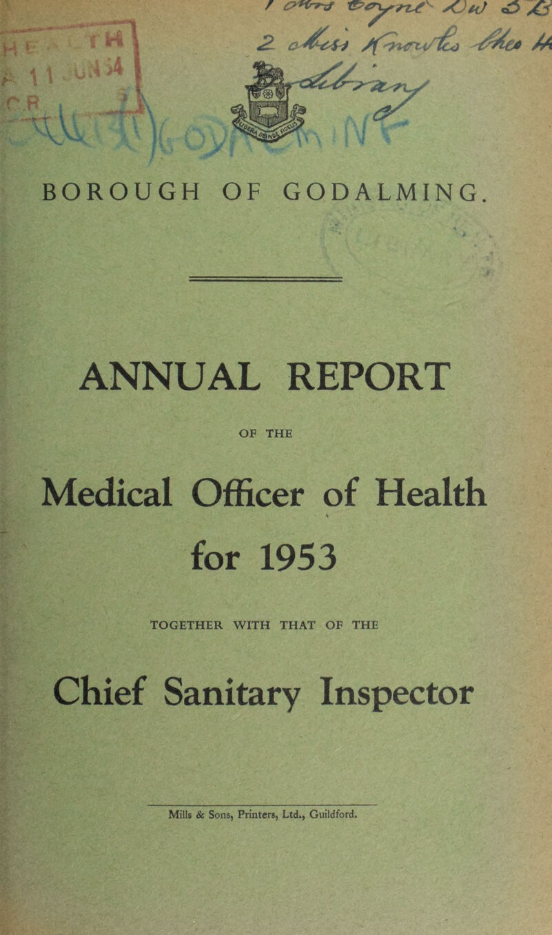 / CTKrrxf t&t Xjh) <0 Ad 2L tdba Sf^wrii/'^Gd As%€* /A JF f BOROUGH OF GODALMING. ANNUAL REPORT OF THE Medical Officer of Health % for 1953 TOGETHER WITH THAT OF THE Chief Sanitary Inspector Mills & Sons, Printers, Ltd., Guildford.