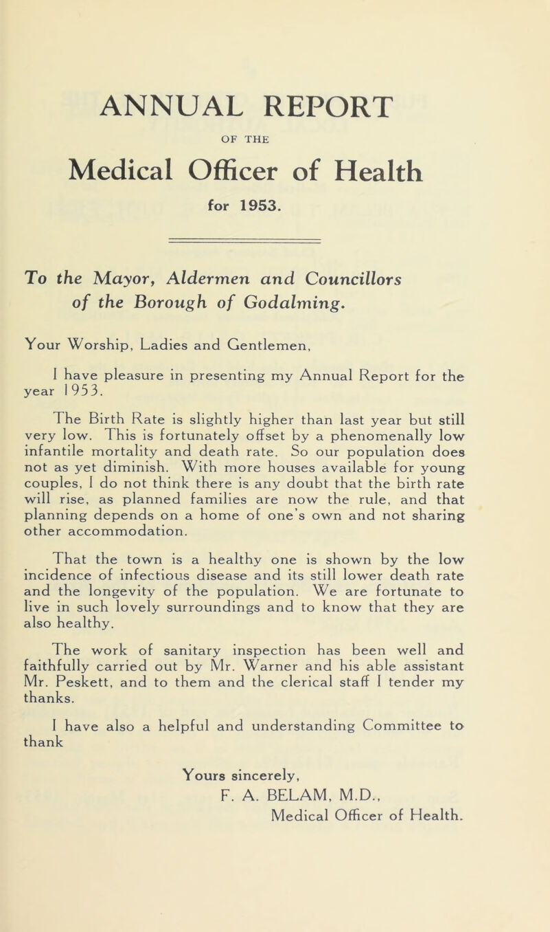 ANNUAL REPORT OF THE Medical Officer of Health for 1953. To the Mayor, Aldermen and Councillors of the Borough of Godaiming. Your Worship, Ladies and Gentlemen, I have pleasure in presenting my Annual Report for the year 1953. The Birth Rate is slightly higher than last year but still very low. This is fortunately offset by a phenomenally low infantile mortality and death rate. So our population does not as yet diminish. With more houses available for young couples, 1 do not think there is any doubt that the birth rate will rise, as planned families are now the rule, and that planning depends on a home of one’s own and not sharing other accommodation. That the town is a healthy one is shown by the low incidence of infectious disease and its still lower death rate and the longevity of the population. We are fortunate to live in such lovely surroundings and to know that they are also healthy. The work of sanitary inspection has been well and faithfully carried out by Mr. Warner and his able assistant Mr. Peskett, and to them and the clerical staff I tender my thanks. 1 have also a helpful and understanding Committee to thank Yours sincerely, F. A. BELAM, M.D., Medical Officer of Health.