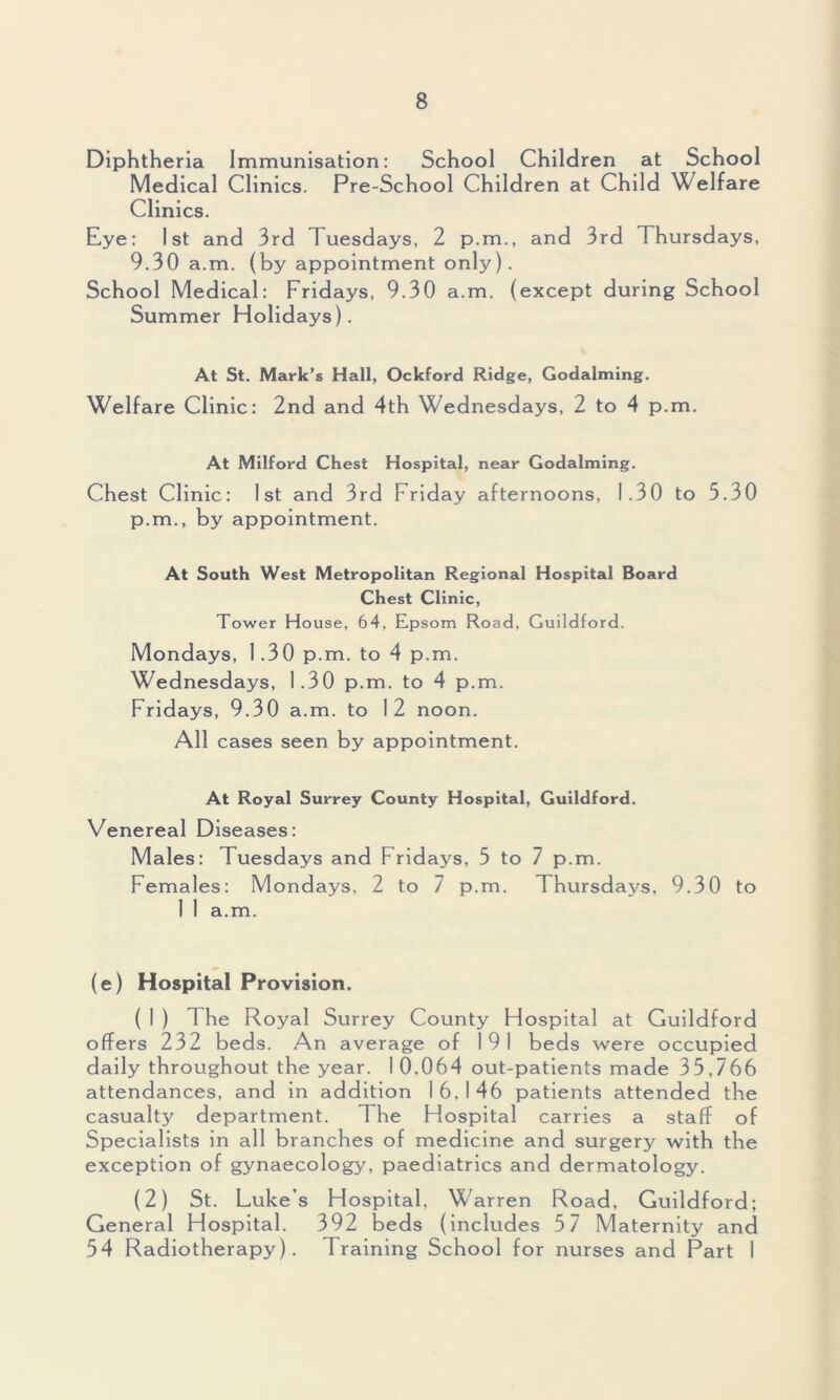 Diphtheria Immunisation: School Children at School Medical Clinics. Pre-School Children at Child Welfare Clinics. Eye: 1st and 3rd Tuesdays, 2 p.m., and 3rd Thursdays, 9.30 a.m. (by appointment only). School Medical: Fridays, 9.30 a.m. (except during School Summer Holidays). At St. Mark’s Hall, Ockford Ridge, Godaiming. Welfare Clinic: 2nd and 4th Wednesdays, 2 to 4 p.m. At Milford Chest Hospital, near Godaiming. Chest Clinic: 1st and 3rd Friday afternoons, 1.30 to 5.30 p.m., by appointment. At South West Metropolitan Regional Hospital Board Chest Clinic, Tower House, 64, Epsom Road, Guildford. Mondays, 1.30 p.m. to 4 p.m. Wednesdays, 1.30 p.m. to 4 p.m. Fridays, 9.30 a.m. to 12 noon. All cases seen by appointment. At Royal Surrey County Hospital, Guildford. Venereal Diseases: Males: Tuesdays and Fridays, 5 to 7 p.m. Females: Mondays, 2 to 7 p.m. Thursdays, 9.30 to 1 1 a.m. (e) Hospital Provision. ( 1 ) 1 he Royal Surrey County Hospital at Guildford offers 232 beds. An average of 191 beds were occupied daily throughout the year. 1 0.064 out-patients made 35,766 attendances, and in addition 16,146 patients attended the casualty department. The Hospital carries a staff of Specialists in all branches of medicine and surgery with the exception of gynaecology, paediatrics and dermatology. (2) St. Luke’s Hospital, Warren Road, Guildford; General Hospital. 392 beds (includes 5 7 Maternity and 54 Radiotherapy). Training School for nurses and Part 1