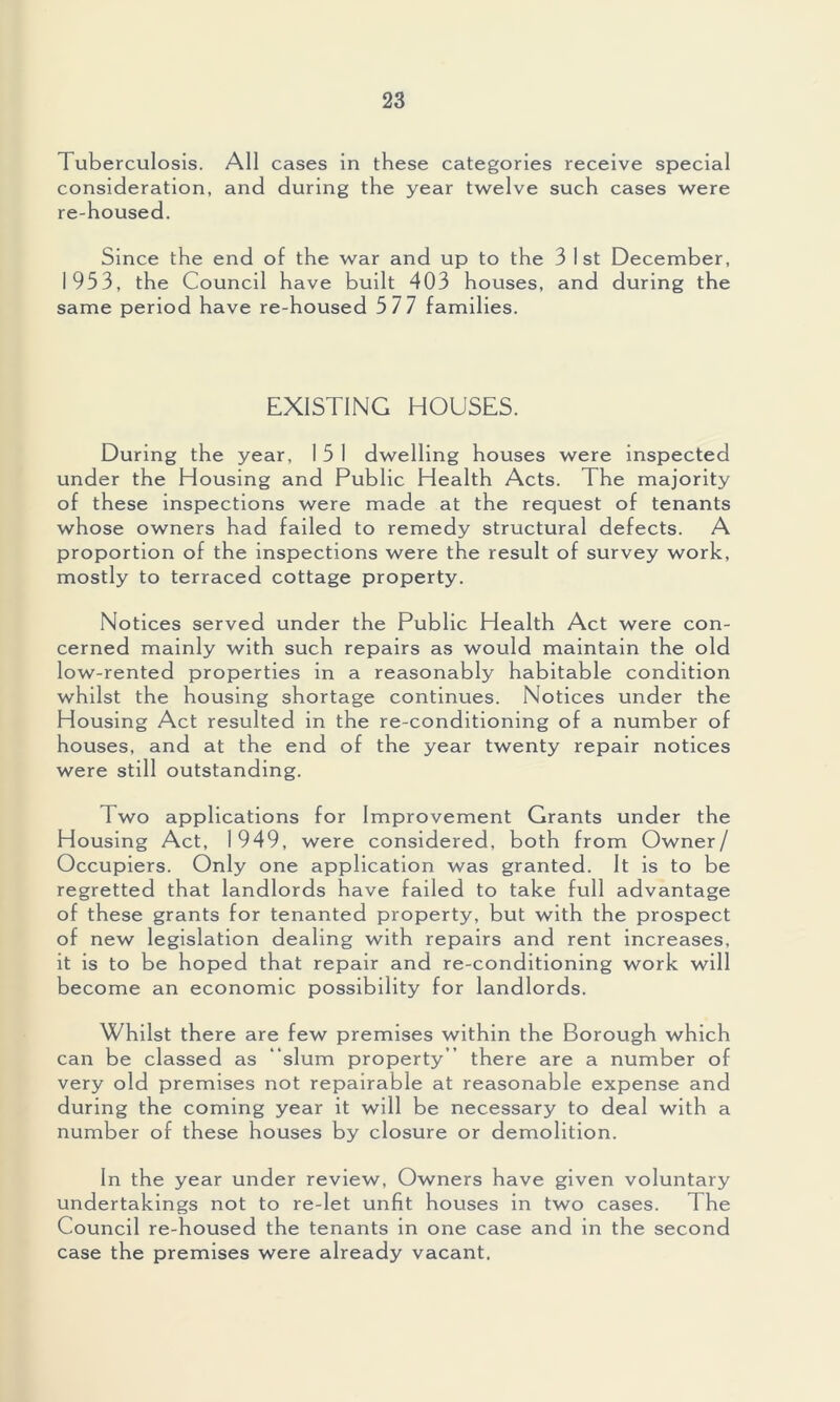 Tuberculosis. All cases in these categories receive special consideration, and during the year twelve such cases were re-housed. Since the end of the war and up to the 3 1st December, 1953, the Council have built 403 houses, and during the same period have re-housed 5 77 families. EXISTING HOUSES. During the year, 1 5 1 dwelling houses were inspected under the Housing and Public Health Acts. The majority of these inspections were made at the request of tenants whose owners had failed to remedy structural defects. A proportion of the inspections were the result of survey work, mostly to terraced cottage property. Notices served under the Public Health Act were con- cerned mainly with such repairs as would maintain the old low-rented properties in a reasonably habitable condition whilst the housing shortage continues. Notices under the Housing Act resulted in the re-conditioning of a number of houses, and at the end o f the year twenty repair notices were still outstanding. Two applications for Improvement Grants under the Housing Act, 1949, were considered, both from Owner/ Occupiers. Only one application was granted. It is to be regretted that landlords have failed to take full advantage of these grants for tenanted property, but with the prospect of new legislation dealing with repairs and rent increases, it is to be hoped that repair and re-conditioning work will become an economic possibility for landlords. Whilst there are few premises within the Borough which can be classed as slum property there are a number of very old premises not repairable at reasonable expense and during the coming year it will be necessary to deal with a number of these houses by closure or demolition. In the year under review, Owners have given voluntary undertakings not to re-let unfit houses in two cases. The Council re-housed the tenants in one case and in the second case the premises were already vacant.
