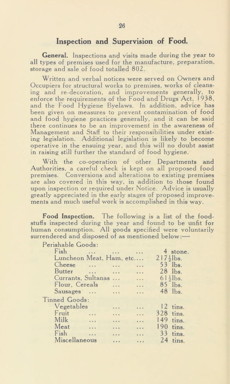 Inspection and Supervision of Food. General. Inspections and visits made during the year to all types of premises used for the manufacture, preparation, storage and sale of food totalled 802. Written and verbal notices were served on Owners and Occupiers for structural works to premises, works of cleans- ing and re-decoration, and improvements generally, to enforce the requirements of the Food and Drugs Act, 1938, and the Food Hygiene Byelaws. In addition, advice has been given on measures to prevent contamination of food and food hygiene practices generally, and it can be said there continues to be an improvement in the awareness of Management and Staff to their responsibilities under exist- ing legislation. Additional legislation is likely to become operative in the ensuing year, and this will no doubt assist in raising still further the standard of food hygiene. With the co-operation of other Departments and Authorities, a careful check is kept on all proposed food premises. Conversions and alterations to existing premises are also covered in this way, in addition to those found upon inspection or required under Notice. Advice is usually greatly appreciated in the early stages of proposed improve- ments and much useful work is accomplished in this way. Food Inspection. The following is a list of the food- stuffs inspected during the year and found to be unfit for human consumption. All goods specified were voluntarily surrendered and disposed of as mentioned below:— Perishable Goods: Fish 4 stone Luncheon Meat, Ham, etc 217 Mbs. Cheese ... ... ... 33 lbs. Butter 28 lbs. Currants, Sultanas ... 61 Mbs. Flour, Cereals 83 lbs. Sausages 48 lbs. ned Goods: Vegetables 12 tins. Fruit 328 tins. Milk 149 tins. Meat 190 tins. Fish 33 tins. Miscellaneous 24 tins.