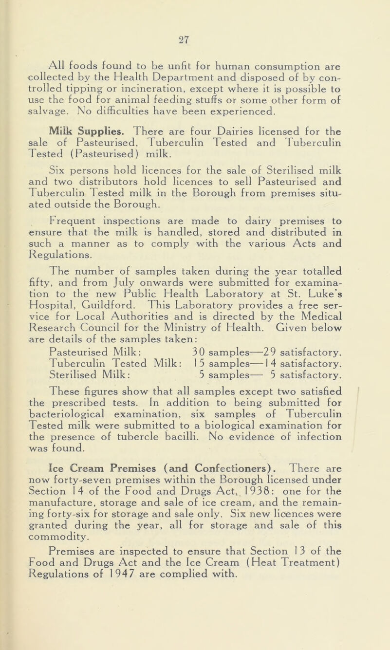 All foods found to be unfit for human consumption are collected by the Health Department and disposed o f by con- trolled tipping or incineration, except where it is possible to use the food for animal feeding stuffs or some other form of salvage. No difficulties have been experienced. Milk Supplies. There are four Dairies licensed for the sale of Pasteurised, Tuberculin Tested and Tuberculin Tested (Pasteurised) milk. Six persons hold licences for the sale of Sterilised milk and two distributors hold licences to sell Pasteurised and Tuberculin Tested milk in the Borough from premises situ- ated outside the Borough. Frequent inspections are made to dairy premises to ensure that the milk is handled, stored and distributed in such a manner as to comply with the various Acts and Regulations. The number of samples taken during the year totalled fifty, and from July onwards were submitted for examina- tion to the new Public Health Laboratory at St. Luke’s Hospital, Guildford. This Laboratory provides a free ser- vice for Local Authorities and is directed by the Medical Research Council for the Ministry of Health. Given below are details of the samples taken: Pasteurised Milk: 30 samples—29 satisfactory. Tuberculin Tested Milk: 1 5 samples—1 4 satisfactory. Sterilised Milk: 5 samples— 5 satisfactory. These figures show that all samples except two satisfied the prescribed tests. In addition to being submitted for bacteriological examination, six samples of Tuberculin Tested milk were submitted to a biological examination for the presence of tubercle bacilli. No evidence of infection was found. Ice Cream Premises (and Confectioners). There are now forty-seven premises within the Borough licensed under Section 14 of the Food and Drugs Act, 1938: one for the manufacture, storage and sale of ice cream, and the remain- ing forty-six for storage and sale only. Six new licences were granted during the year, all for storage and sale of this commodity. Premises are inspected to ensure that Section 1 3 of the Food and Drugs Act and the Ice Cream (Heat Treatment) Regulations of 1947 are complied with.
