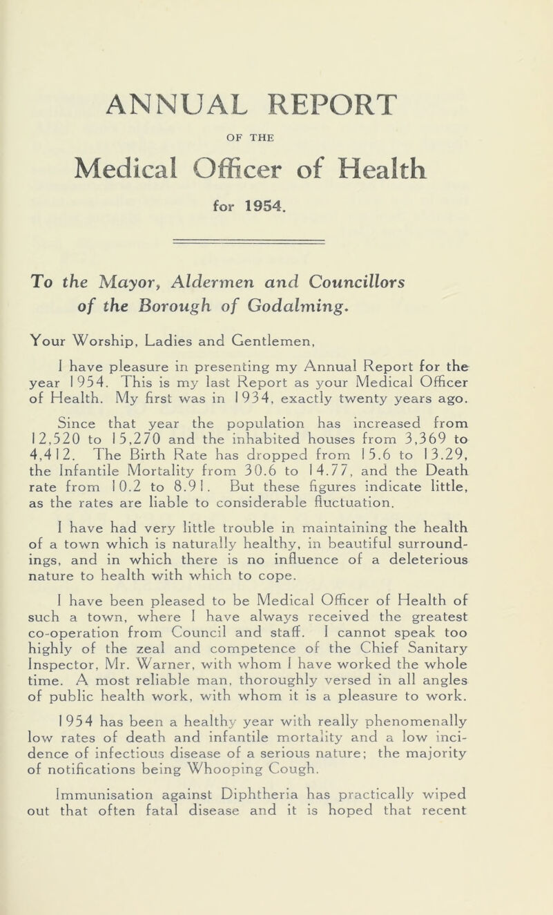 ANNUAL REPORT OF THE Medical Officer of Health for 1954. To the Mayor, Aldermen and Councillors of the Borough of Godaiming. Your Worship, Ladies and Gentlemen, I have pleasure in presenting my Annual Report for the year 1954. This is my last Report as your Medical Officer of Health. My first was in 1934, exactly twenty years ago. Since that year the population has increased from 12,520 to 15,270 and the inhabited houses from 3,369 to 4.412. The Birth Rate has dropped from 15.6 to 13.29, the Infantile Mortality from 30.6 to 14.77, and the Death rate from 10.2 to 8.91. But these figures indicate little, as the rates are liable to considerable fluctuation. 1 have had very little trouble in maintaining the health of a town which is naturally healthy, in beautiful surround- ings, and in which there is no influence of a deleterious nature to health with which to cope. 1 have been pleased to be Medical Officer o f Health of such a town, where 1 have always received the greatest co-operation from Council and staff. I cannot speak too highly of the zeal and competence of the Chief Sanitary Inspector, Mr. Warner, with whom I have worked the whole time. A most reliable man, thoroughly versed in all angles of public health work, with whom it is a pleasure to work. 1954 has been a healthy year with really phenomenally low rates of death and infantile mortality and a low inci- dence of infectious disease of a serious nature; the majority of notifications being Whooping Cough. Immunisation against Diphtheria has practically wiped out that often fatal disease and it is hoped that recent