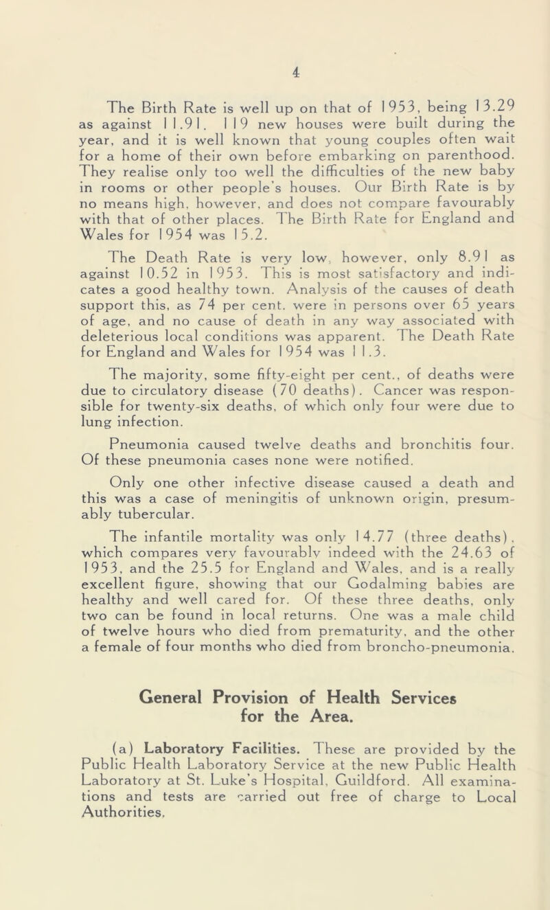 The Birth Rate is well up on that of 1953, being 13.29 as against I 1.91. 119 new houses were built during the year, and it is well known that young couples often wait for a home of their own before embarking on parenthood. They realise only too well the difficulties of the new baby in rooms or other people’s houses. Our Birth Rate is by no means high, however, and does not compare favourably with that of other places. 1 he Birth Rate for England and Wales for 1954 was 15.2. The Death Rate is very low., however, only 8.91 as against 10.52 in 1953. This is most satisfactory and indi- cates a good healthy town. Analysis of the causes of death support this, as 74 per cent, were in persons over 65 years of age, and no cause of death in any way associated with deleterious local conditions was apparent. The Death Rate for England and Wales for 1 954 was I 1.3. The majority, some fifty-eight per cent., of deaths were due to circulatory disease (70 deaths). Cancer was respon- sible for twenty-six deaths, of which only four were due to lung infection. Pneumonia caused twelve deaths and bronchitis four. Of these pneumonia cases none were notified. Only one other infective disease caused a death and this was a case of meningitis of unknown origin, presum- ably tubercular. The infantile mortality was only 14.77 (three deaths), which compares very favouvablv indeed with the 24.63 of 1953, and the 25.5 for England and W ales, and is a really excellent figure, showing that our Godaiming babies are healthy and well cared for. Of these three deaths, only two can be found in local returns. One was a male child of twelve hours who died from prematurity, and the other a female of four months who died from broncho-pneumonia. General Provision of Health Services for the Area. (a) Laboratory Facilities. These are provided by the Public Health Laboratory Service at the new Public Health Laboratory at St. Luke’s Hospital, Guildford. All examina- tions and tests are carried out free of charge to Local Authorities.