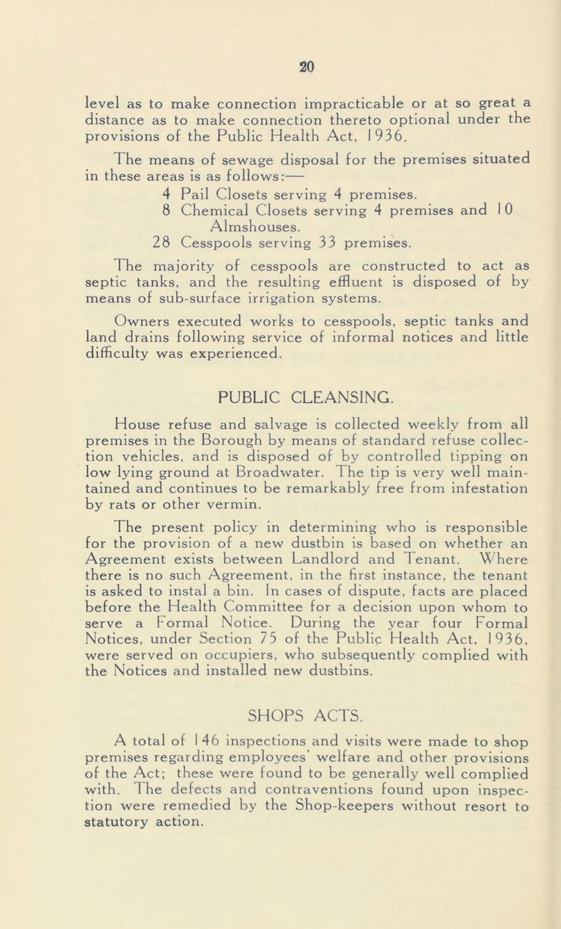 level as to make connection impracticable or at so great a distance as to make connection thereto optional under the provisions of the Public Health Act, 1936. The means of sewage disposal for the premises situated in these areas is as follows:— 4 Pail Closets serving 4 premises. 8 Chemical Closets serving 4 premises and I 0 Almshouses. 28 Cesspools serving 33 premises. The majority of cesspools are constructed to act as septic tanks, and the resulting effluent is disposed of by means of sub-surface irrigation systems. Owners executed works to cesspools, septic tanks and land drains following service of informal notices and little difficulty was experienced. PUBLIC CLEANSING. House refuse and salvage is collected weekly from all premises in the Borough by means of standard refuse collec- tion vehicles, and is disposed of by controlled tipping on low lying ground at Broadwater. 1 he tip is very well main- tained and continues to be remarkably free from infestation by rats or other vermin. The present policy in determining who is responsible for the provision of a new dustbin is based on whether an Agreement exists between Landlord and Tenant. Where there is no such Agreement, in the first instance, the tenant is asked to instal a bin. In cases of dispute, facts are placed before the Health Committee for a decision upon whom to serve a Formal Notice. During the year four Formal Notices, under Section 73 of the Public Health Act, 1936, were served on occupiers, who subsequently complied with the Notices and installed new dustbins. SHOPS ACTS. A total of 146 inspections and visits were made to shop premises regarding employees’ welfare and other provisions of the Act; these were found to be generally well complied with. The defects and contraventions found upon inspec- tion were remedied by the Shop-keepers without resort to statutory action.