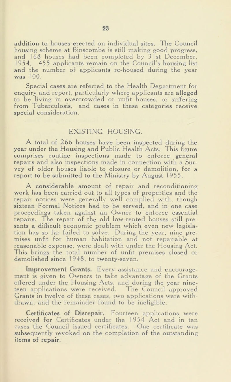 addition to houses erected on individual sites. The Council housing scheme at Binscombe is still making good progress, and 168 houses had been completed by 3 1st December, 1954. 455 applicants remain on the Council’s housing list and the number of applicants re-housed during the year was 100. Special cases are referred to the Health Department for enquiry and report, particularly where applicants are alleged to be living in overcrowded or unfit houses, or suffering from Tuberculosis, and cases in these categories receive special consideration. EXISTING HOUSING. A total of 266 houses have been inspected during the year under the Housing and Public Health Acts. This figure comprises routine inspections made to enforce general repairs and also inspections made in connection with a Sur- vey of older houses liable to closure or demolition, for a report to be submitted to the Ministry by August 1955. A considerable amount of repair and reconditioning work has been carried out to all types of properties and the repair notices were generally well complied with, though sixteen Formal Notices had to be served, and in one case proceedings taken against an Owner to enforce essential repairs. The repair of the old low-rented houses still pre- sents a difficult economic problem which even new legisla- tion has so far failed to solve. During the year, nine pre- mises unfit for human habitation and not repairable at reasonable expense, were dealt with under the Housing Act. This brings the total number of unfit premises closed or demolished since 1948, to twenty-seven. Improvement Grants. Every assistance and encourage- ment is given to Owners to take advantage of the Grants offered under the Housing Acts, and during the year nine- teen applications were received. 1 he Council approved Grants in twelve of these cases, two applications were with- drawn, and the remainder found to be ineligible. Certificates of Disrepair. Fourteen applications were received for Certificates under the 1954 Act and in ten cases the Council issued certificates. One certificate was subsequently revoked on the completion of the outstanding items of repair.