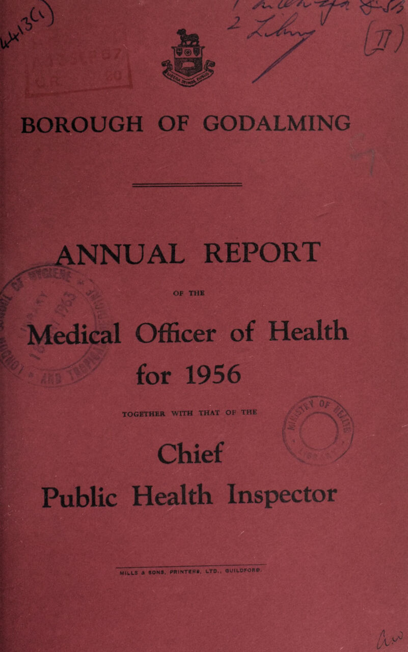 BOROUGH OF GODALMING ANNUAL REPORT l Medical Officer of Health for 1956 TOGETHER WITH THAT OF THE / ■ ‘ ^ y '/ \ ' * Chief Public Health Inspector MILLS 4 SONS, PRINTERS, LTD., GUILDFORD.