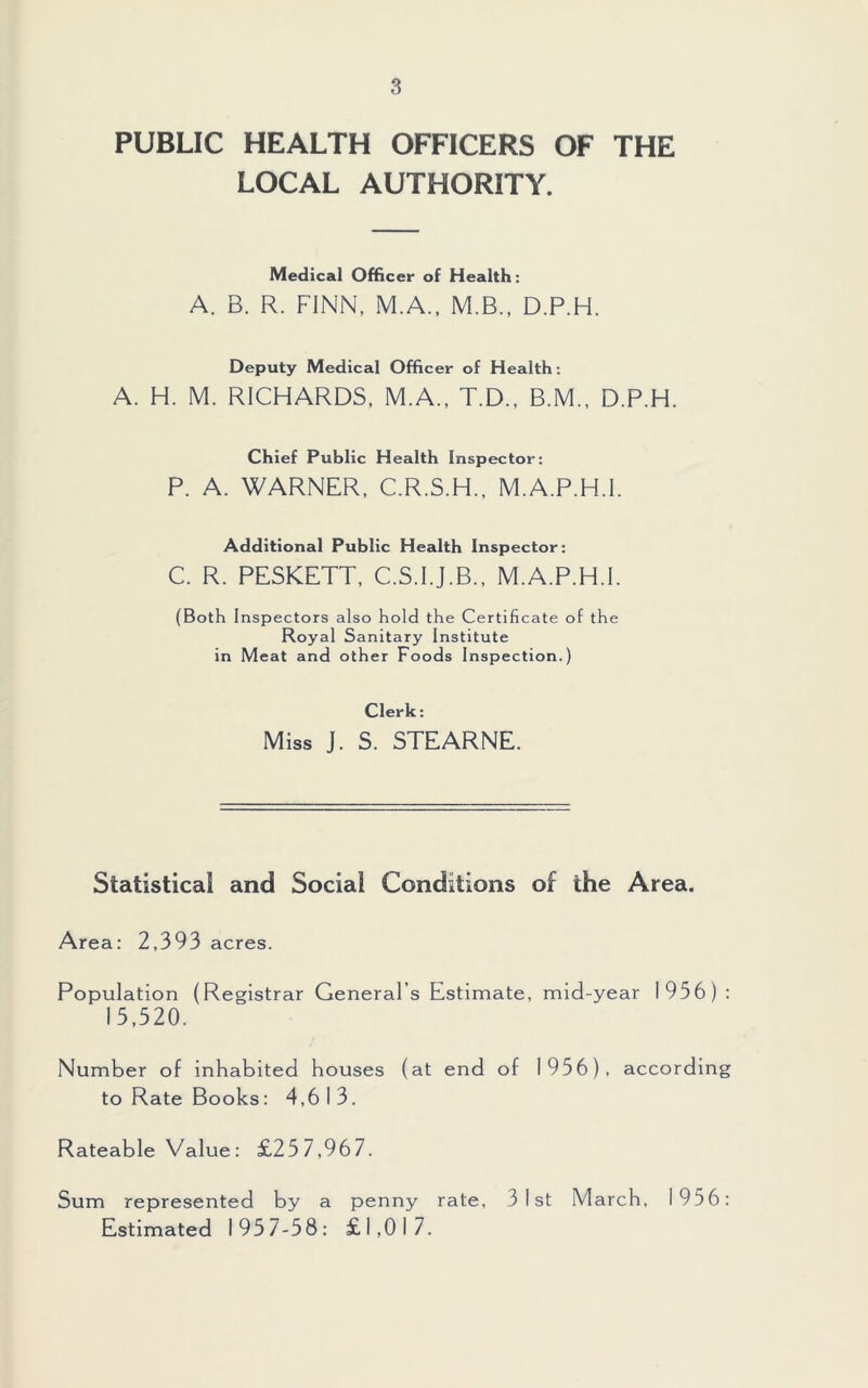 PUBLIC HEALTH OFFICERS OF THE LOCAL AUTHORITY. Medical Officer of Health: A. B. R. FINN, M.A., M.B., D.P.H. Deputy Medical Officer of Health: A. H. M. RICHARDS, M.A., T.D., B.M., D.P.H. Chief Public Health Inspector: P. A. WARNER, C.R.S.H., M.A.P.H.I. Additional Public Health Inspector: C. R. PESKETT, C.S.I.J.B., M.A.P.H.I. (Both Inspectors also hold the Certificate of the Royal Sanitary Institute in Meat and other Foods Inspection.) Clerk: Miss J. S. STEARNE. Statistical and Social Conditions of the Area. Area: 2,393 acres. Population (Registrar General’s Estimate, mid-year 1956) : 15,520. Number of inhabited houses (at end of 1956), according to Rate Books: 4,613. Rateable Value: £257,967. Sum represented by a penny rate, 31st March, 1956: Estimated 1957-58: £1,017.