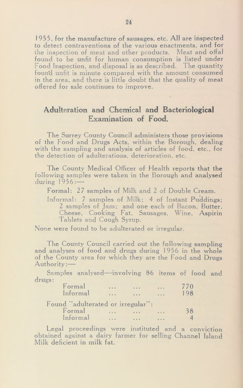 1955, for the manufacture of sausages, etc. All are inspected to detect contraventions of the various enactments, and for che inspection of meat and other products. Meat and offal found to be unfit for human consumption is listed under Food Inspection, and disposal is as described. The quantity found unfit is minute compared with the amount consumed in the area, and there is little doubt that the quality of meat offered for sale continues to improve. Adulteration and Chemical and Bacteriological Examination of Food. The Surrey County Council administers those provisions of the Food and Drugs Acts, within the Borough, dealing with the sampling and analysis of articles of food, etc., for the detection of adulterations, deterioration, etc. The County Medical Officer of Health reports that the following samples were taken in the Borough and analysed during 1956:— Formal: 27 samples of Milk and 2 of Double Cream. Informal: 7 samples o f Milk; 4 of Instant Puddings; 2 samples of Jam; and one each of Bacon, Butter, Cheese, Cooking Fat, Sausages, Wine, Aspirin Tablets and Cough Syrup. None were found to be adulterated or irregular. The County Council carried out the following sampling and analyses of food and drugs during 1956 in the whole of the County area for which they are the Food and Drugs Authority:— Samples analysed—involving 86 items of food and drugs: Formal ... ... ... 770 Informal ... ... ... 198 Found adulterated or irregular ”: Formal ... ... ... 38 Informal ... ... ... 4 Legal proceedings were instituted and a conviction obtained against a dairy farmer for selling Channel Island Milk deficient in milk fat,